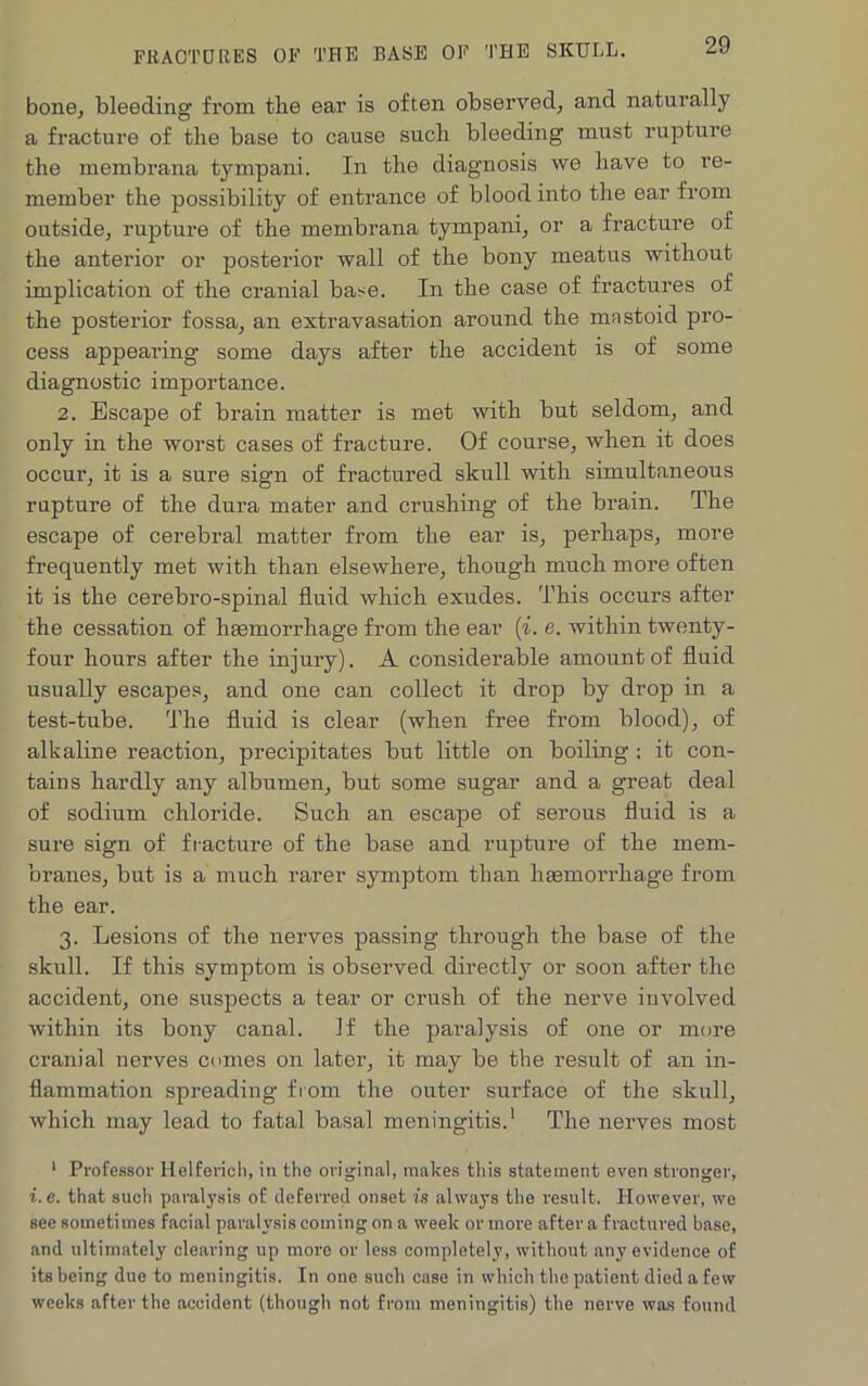 bone, bleeding from the ear is often observed, and naturally a fracture of the base to cause such bleeding must rupture the membrana tympani. In the diagnosis we have to re- member the possibility of entrance of blood into the ear from outside, rupture of the membrana tympani, or a fracture of the anterior or posterior wall of the bony meatus without implication of the cranial base. In the case of fractures of the posterior fossa, an extravasation around the mnstoid pro- cess appearing some days after the accident is of some diagnostic importance. 2. Escape of brain matter is met with but seldom, and only in the worst cases of fracture. Of course, when it does occur, it is a sure sign of fractured skull with simultaneous rupture of the dura mater and crushing of the brain. The escape of cerebral matter from the ear is, perhaps, more frequently met with than elsewhere, though much more often it is the cerebro-spinal fluid which exudes. This occurs after the cessation of haemorrhage from the ear (i. e. within twenty- four hours after the injury). A considerable amount of fluid usually escapes, and one can collect it drop by drop in a test-tube. The fluid is clear (when free from blood), of alkaline reaction, precipitates but little on boiling ; it con- tains hardly any albumen, but some sugar and a great deal of sodium chloride. Such an escape of serous fluid is a sure sign of fracture of the base and rupture of the mem- branes, but is a much rarer symptom than haemorrhage from the ear. 3. Lesions of the nerves passing through the base of the skull. If this symptom is observed directly or soon after the accident, one suspects a tear or crush of the nerve involved within its bony canal. If the paralysis of one or more cranial nerves comes on later, it may be the result of an in- flammation spreading from the outer surface of the skull, which may lead to fatal basal meningitis.1 The nerves most 1 Professor Helferich, in the original, makes this statement even stronger, i.e. that such paralysis of deferred onset is always the result. However, we see sometimes facial paralysis coming on a week or more after a fractured base, and ultimately clearing up more or less completely, without any evidence of its being due to meningitis. In one such case in which the patient died a few weeks after the accident (though not from meningitis) the nerve was found