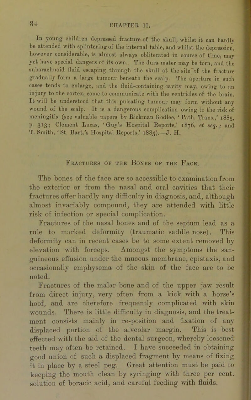 31- chapter it. In young children depressed fracture of the skull, whilst it can hardly be attended with splintering of the internal table, and whilst the depression, however considerable, is almost always obliterated in course of time, may yet have special dangers of its own. The dura mater may bo torn, and the subarachnoid fluid escaping through the skull at the site^nf the fracture gradually form a large tumour beneath the scalp. The aperture in such cases tends to enlarge, and the fluid-containing cavity may, owing to an injury to the cortex, come to communicate with the ventricles of the brain. It will be understood that this pulsating tumour may form without any wound of the scalp. It is a dangerous complication owing to the risk of meningitis (see valuable papers by Hickman Godlee, ‘Path. Trans.,’ 1885, P- 3:3 ; Clement Lucas, ‘Guy’s Hospital Reports,’ 1876, et seq.; and T. Smith, ‘St. Bart.’s Hospital Reports,’ 1885).—J. H. Fractures of the Bones of the Face. The bones of the face are so accessible to examination from the exterior or from the nasal and oral cavities that their fractures offer hardly any difficulty in diagnosis, and, although almost invariably compound, they are attended with little risk of infection or special complication. Fractures of the nasal bones and of the septum lead as a rule to marked deformity (traumatic saddle nose). This deformity can in recent cases be to some extent removed by elevation with foi-ceps. Amongst the symptoms the san- guineous effusion under the mucous membrane, epistaxis, and occasionally emphysema of the skin of the face are to be noted. Fractures of the malar bone and of the upper jaw result from direct injury, very often from a kick Avith a horse’s hoof, and are therefore frequently complicated Avith skin wounds. There is little difficulty in diagnosis, and the treat- ment consists mainly in re-position and fixation of any displaced portion of the alveolar margin. This is best effected with the aid of the dental surgeon, Avhereby loosened teeth may often be retained. I have succeeded in obtaining good union of such a displaced fragment by means of fixing it in place by a steel peg. Great attention must be paid to keeping the mouth clean by syringing Avith three per cent, solution of boracic acid, and careful feeding Avith fluids.