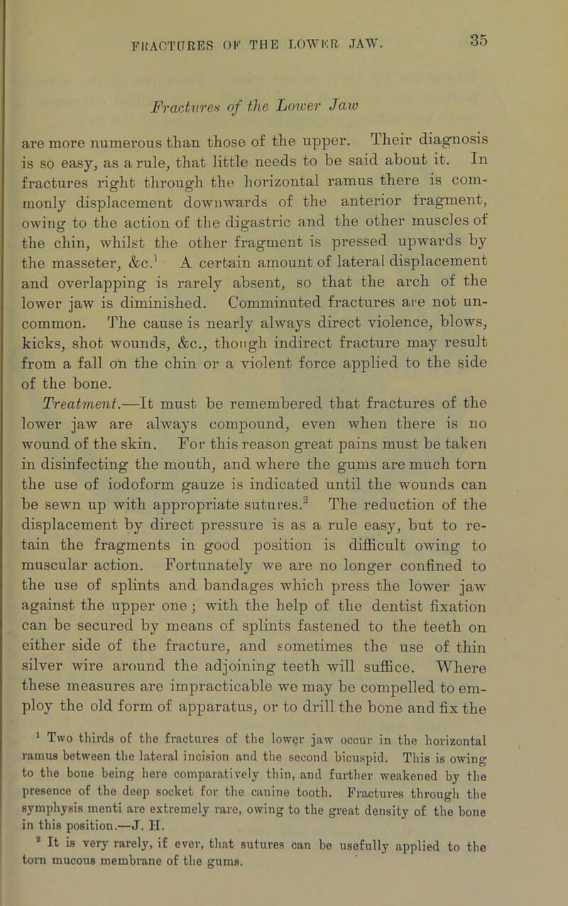 FRACTURES OK THE LOWER. JAW. Fractures of the Lower Jaw are more numerous than those of the upper. Their diagnosis is so easy, as a rule, that little needs to be said about it. In fractures right through the horizontal ramus there is com- monly displacement downwards of the anterior fragment, owing to the action of the digastric and the other muscles of the chin, whilst the other fragment is pressed upwards by the masseter, &C.1 A certain amount of lateral displacement and overlapping- is rarely absent, so that the arch of the lower jaw is diminished. Comminuted fractures are not un- common. The cause is nearly always direct violence, blows, kicks, shot wounds, &c., though indirect fracture may result from a fall on the chin or a violent force applied to the side of the bone. Treatment.—It must be remembered that fractures of the lower jaw are always compound, even when there is no wound of the skin. For this reason great pains must be taken in disinfecting the mouth, and where the gums are much torn the use of iodoform gauze is indicated until the wounds can be sewn up with appropriate sutures.2 The reduction of the displacement by direct pressure is as a rule easy, but to re- tain the fragments in good position is difficult owing to muscular action. Fortunately we are no longer confined to the use of splints and bandages which press the lower jaw against the upper one ; with the help of the dentist fixation can be secured by means of splints fastened to the teeth on either side of the fracture, and sometimes the use of thin silver wire around the adjoining teeth will suffice. Where these measures are impracticable we may be compelled to em- ploy the old form of apparatus, or to drill the bone and fix the 1 Two thirds of the fractures of the lower jaw occur in the horizontal ramus between the lateral incision and the second bicuspid. This is owing to the bone being here comparatively thin, and further weakened by the presence of the deep socket for the canine tooth. Fractures through the symphysis menti are extremely rare, owing to the great density of the bone in this position.—J. H. 2 It is very rarely, if ever, that sutures can be usefully applied to the torn mucous membrane of the gums.