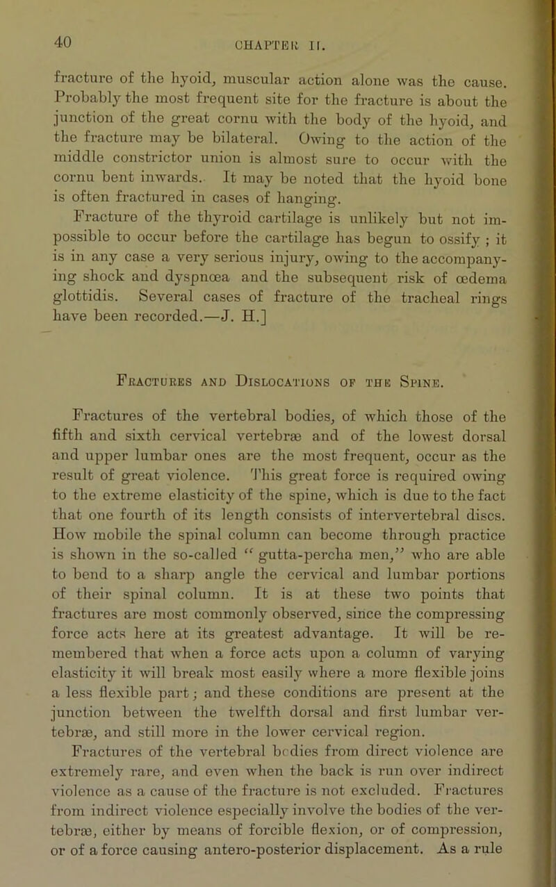 CHAPTER II. fracture of the liyoid, muscular action alone was the cause. Probably the most frequent site for the fracture is about the junction of the great cornu with the body of the hyoid, and the fracture may be bilateral. Owing to the action of the middle constrictor union is almost sure to occur with the cornu bent inwards. It may be noted that the hyoid bone is often fractured in cases of hanging. Fracture of the thyroid cartilage is unlikely but not im- possible to occur before the cartilage has begun to ossify ; it is in any case a very serious injury, owing to the accompany- ing shock and dyspnoea and the subsequent risk of oedema glottidis. Several cases of fracture of the tracheal rings have been recorded.—J. H.] Fractures and Dislocations op the Spine. Fractures of the vertebral bodies, of which those of the fifth and sixth cervical vertebras and of the lowest dorsal and upper lumbar ones are the most frequent, occur as the result of great violence. This great force is required owing to the extreme elasticity of the spine, which is due to the fact that one fourth of its length consists of intervertebral discs. How mobile the spinal column can become through practice is shown in the so-called “ gutta-percha men,” who are able to bend to a sharp angle the cervical and lumbar portions of their spinal column. It is at these two points that fractures are most commonly observed, since the compressing force acts here at its greatest advantage. It will be re- membered that when a force acts upon a column of varying elasticity it will break most easily where a more flexible joins a less flexible part; and these conditions are present at the junction between the twelfth dorsal and first lumbar ver- tebrae, and still more in the lower cervical region. Fractures of the vertebral bodies from direct violence are extremely rare, and even when the back is run over indirect violence as a cause of the fracture is not excluded. Fractures from indirect violence especially involve the bodies of the ver- tebrae, either by means of forcible flexion, or of compression, or of a force causing antero-posterior displacement. As a rule