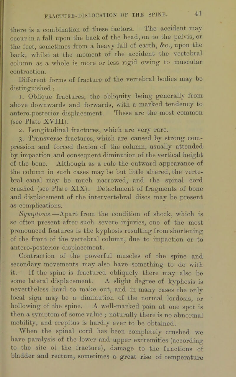 FltACTUT HE-DIS1,0CA'l’ION OF THE SPINE. 41 there is a combination of these factors. The accident may occur in a fall upon the back of the head, on to the pelvis, or the feet, sometimes from a heavy fall of earth, &c., upon the back, whilst at the moment of the accident the vertebral column as a whole is more or less rigid owing to muscular contraction. Different forms of fracture of the vertebral bodies may be distinguished : 1. Oblique fractures, the obliquity being generally from above downwards and forwards, with a marked tendency to antero-posterior displacement. These are the most common (see Plate XVIII). 2. Longitudinal fractures, which are very rare. 3. Transverse fractures, which are caused by strong com- pression and forced flexion of the column, usually attended by impaction and consequent diminution of the vertical height of the bone. Although as a rule the outward appearance of the column in such cases may be but little altered, the verte- bral canal may be much narrowed, and the spinal cord crushed (see Plate XIX). Detachment of fragments of bone and displacement of the intervertebral discs may be present as complications. Symptoms.—Apart from the condition of shock, which is so often present after such severe injuries, one of the most pronounced features is the kyphosis resulting from shortening of the front of the vertebral column, due to impaction or to antero-posterior displacement. Contraction of the powerful muscles of the spine and secondary movements may also have something to do with it. If the spine is fractured obliquely there may also be some latei’al displacement. A slight degree of kyphosis is nevertheless hard to make out, and in many cases the only local sign may be a diminution of the normal lordosis, or hollowing of the spine. A well-marked pain at one spot is then a symptom of some value ■ naturally there is no abnormal mobility, and crepitus is hardly ever to be obtained. When the spinal cord has been completely crushed we have paralysis of the lower and upper extremities (according to the site of the fracture), damage to the functions of bladder and rectum, sometimes a great rise of temperature