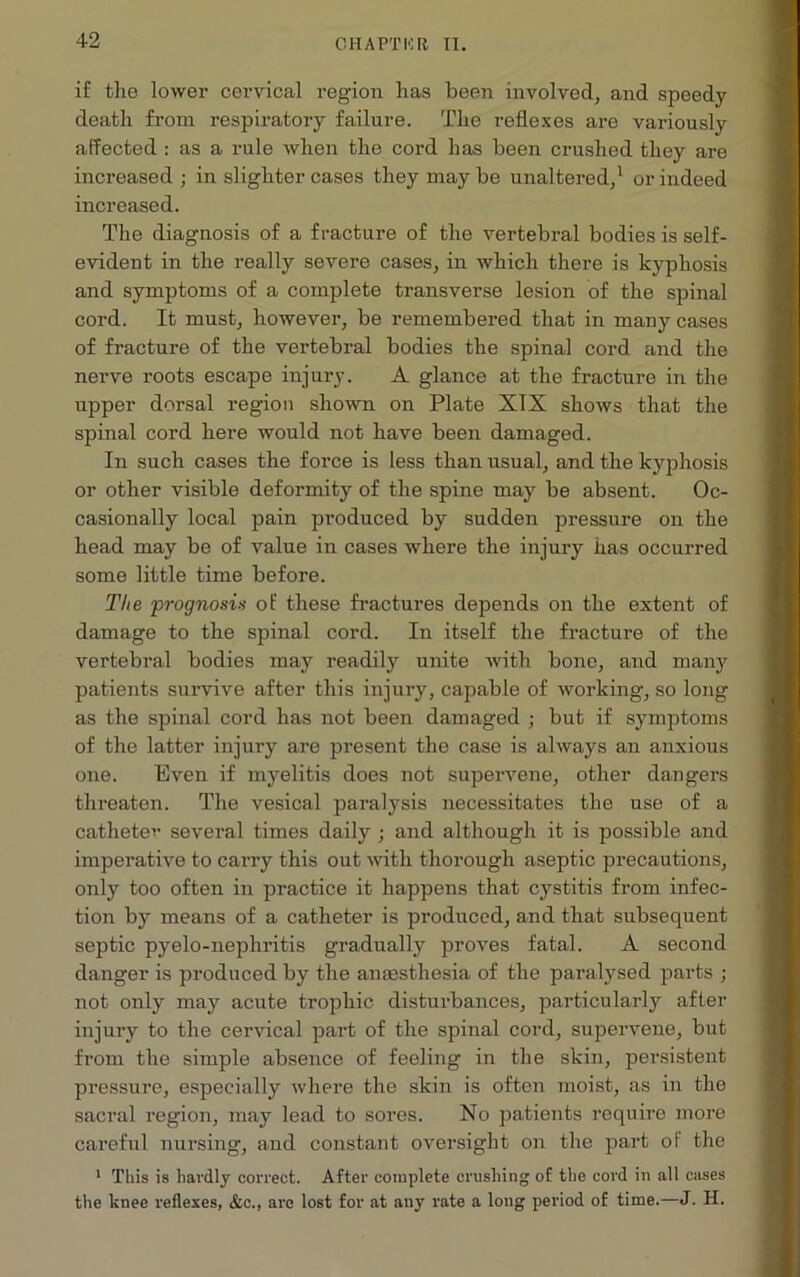 42 if the lower cervical region has been involved, and speedy death from respiratory failure. The reflexes are variously affected : as a rule when the cord has been crushed they are increased ; in slighter cases they maybe unaltered,1 or indeed increased. The diagnosis of a fracture of the vertebral bodies is self- evident in the really severe cases, in which there is kyphosis and symptoms of a complete transverse lesion of the spinal cord. It must, however, be remembered that in many cases of fracture of the vertebral bodies the spinal cord and the nerve roots escape injury. A glance at the fracture in the upper dorsal region shown on Plate XIX shows that the spinal cord here would not have been damaged. In such cases the force is less than usual, and the kyphosis or other visible deformity of the spine may be absent. Oc- casionally local pain produced by sudden pressure on the head may be of value in cases where the injury has occurred some little time before. The prognosis of these fractures depends on the extent of damage to the spinal cord. In itself the fracture of the vertebral bodies may readily unite with bone, and many patients survive after this injury, capable of working, so long as the spinal cord has not been damaged ; but if symptoms of the latter injury are present the case is always an anxious one. Even if myelitis does not supervene, other dangers threaten. The vesical paralysis necessitates the use of a catheter several times daily ; and although it is possible and imperative to carry this out with thorough aseptic precautions, only too often in practice it happens that cystitis from infec- tion by means of a catheter is produced, and that subsequent septic pyelo-nephritis gradually proves fatal. A second danger is produced by the anaesthesia of the paralysed parts ; not only may acute trophic disturbances, particularly after injury to the cervical part of the spinal cord, supervene, but from the simple absence of feeling in the skin, persistent pressure, especially where the skin is often moist, as in the sacral region, may lead to sores. No patients require more careful nursing, and constant oversight on the part of the 1 This is hardly correct. After complete crushing of the cord in all cases the knee reflexes, &c., are lost for at any rate a long period of time.—J. H.