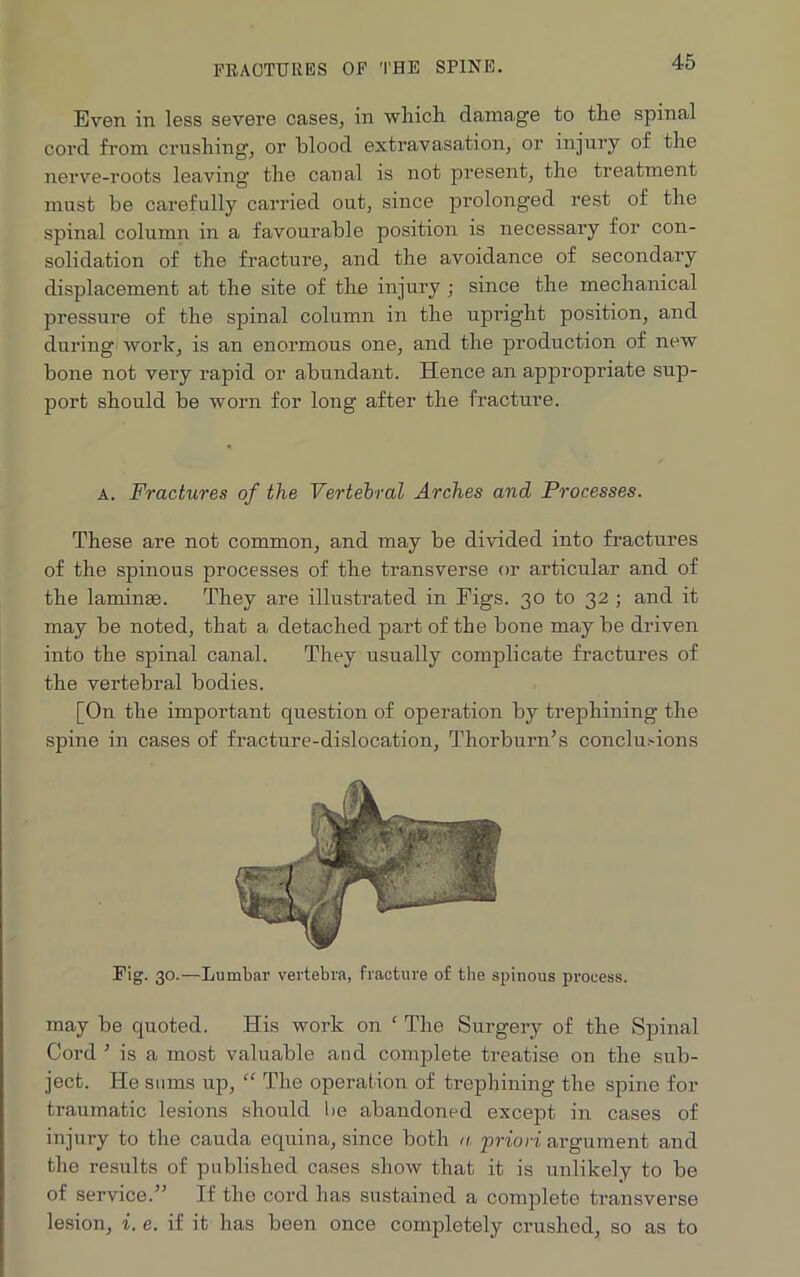 Even in less severe cases, in which damage to the spinal cord from crushing, or blood extravasation, or injury of the nerve-roots leaving the canal is not present, the treatment must be carefully carried out, since prolonged rest of the spinal column in a favourable position is necessary for con- solidation of the fracture, and the avoidance of secondary displacement at the site of the injury ; since the mechanical pressure of the spinal column in the upright position, and during work, is an enormous one, and the production of new bone not very rapid or abundant. Hence an appropriate sup- port should be worn for long after the fracture. a. Fractures of the Vertebral Arches and Processes. These are not common, and may be divided into fractures of the spinous processes of the transverse or articidar and of the laminae. They are illustrated in Figs. 30 to 32 ; and it may be noted, that a detached part of the bone maybe driven into the spinal canal. They usually complicate fractures of the vertebral bodies. [On the important question of operation by trephining the spine in cases of fracture-dislocation, Thorburn’s conclusions Fig. 30.—Lumbar vertebra, fracture of the spinous process. may be quoted. His work on ‘ The Surgery of the Spinal Cord ’ is a most valuable and complete treatise on the sub- ject. He sums up, “ The operation of trephining the spine for traumatic lesions should be abandoned except in cases of injury to the cauda equina, since both a priori argument and the results of published cases show that it is unlikely to be of service.” If the cord has sustained a complete transverse lesion, i. e. if it has been once completely crushed, so as to
