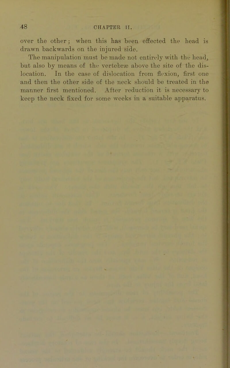 over the other; when this has been effected the head is drawn backwards on the injured side. The manipulation must be made not entirely with the head, but also by means of the vertebras above the site of the dis- location. In the case of dislocation from flexion, first one and then the other side of the neck should be treated in the manner first mentioned. After reduction it is necessary to keep the neck fixed for some weeks in a suitable apparatus.