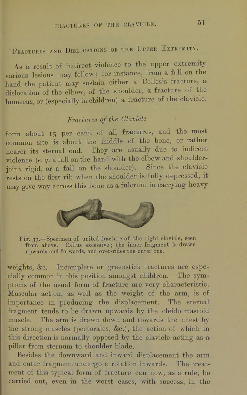 Fractures and Dislocations of the Upper Extremity. As a result of indirect violence to the upper extremity various lesions may follow ; for instance, from a fall on the hand the patient may sustain either a Colles s fracture, a dislocation of the elbow, of the shoulder, a fracture of the humerus, or (especially in children) a fracture of the clavicle. Fractures of the Clavicle form about 15 per cent, of all fractures, and the most common site is about the middle of the bone, or rather nearer its sternal end. They are usually due to indirect violence (e. g. a fall on the hand with the elbow and shoulder- joint rigid, or a fall on the shoulder). Siuce the clavicle rests on the first rib when the shoulder is fully depressed, it may give way across this bone as a fulcrum in carrying heavy Pig. 33.—Specimen of united fracture of the right clavicle, seen from above. Callus excessive ; the inner fragment is drawn upwards and forwards, and over-rides the outer one. weights, &c. Incomplete or greenstick fractures are espe- cially common in this position amongst children. The sym- ptoms of the usual form of fracture are very characteristic. Muscular action, as well as the weight of the arm, is of importance in producing the displacement. The sternal fragment tends to be drawn upwards by the cleido-mastoid muscle. The arm is drawn down and towards the chest by the strong muscles (pectorales, &c.), the action of which in this direction is normally opposed by the clavicle acting as a pillar from sternum to shoulder-blade. Besides the downward and inward displacement the arm and outer fragment undergo a rotation inwards. The treat- ment of this typical form of fracture can now, as a rule, be carried out, even in the worst cases, with success, in the