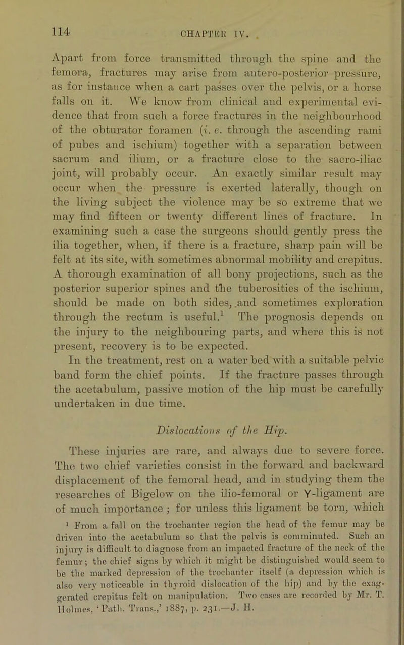 CHAPTUli [V. Apart from force transmitted through the spine and the femora, fractures may arise from antero-posterior pressure, as for instance when a cart passes over the pelvis, or a horse falls on it. We know from clinical and experimental evi- dence that from such a force fractures in the neighbourhood of the obturator foramen (i. e. through the ascending rami of pubes and ischium) together with a separation between sacrum and ilium, or a fracture close to the sacro-iliac joint, will probably occur. An exactly similar result may occur when the pressure is exerted laterally, though on the living subject the violence may be so extreme that we may find fifteen or twenty different lines of fracture. In examining such a case the surgeons should gently press the ilia together, when, if there is a fracture, sharp pain will be felt at its site, with sometimes abnormal mobility and crepitus. A thorough examination of all bony projections, such as the posterior superior spines and the tuberosities of the ischium, should be made on both sides, .and sometimes exploration through the rectum is useful.1 The prognosis depends on the injury to the neighbouring parts, and where this is not present, recovery is to be expected. In the treatment, rest on a water bed with a suitable pelvic band form the chief points. If the fracture passes through the acetabulum, passive motion of the hip must be carefully undertaken in due time. Dislocations of the Hip. These injuries are rare, and always due to severe force. The two chief varieties consist in the forward and backward displacement of the femoral head, and in studying them the researches of Bigelow on the i.lio-femoral or Y-ligament are of much importance ■ for unless this ligament be torn, which 1 From a fall on the trochanter region the head of the femur may be driven into the acetabulum so that the pelvis is comminuted. Such an injury is difficult to diagnose from an impacted fracture of the neck of the femur; the chief signs by which it might be distinguished would seem to be the marked depression of the trochanter itself (a depression which is also very noticeable in thyroid dislocation of the hip) and by the exag- gerated crepitus felt on manipulation. Two cases are recorded by Mr. T. Holmes, ‘Path. Trans.,’ 18S7, p. 231.—J. H.