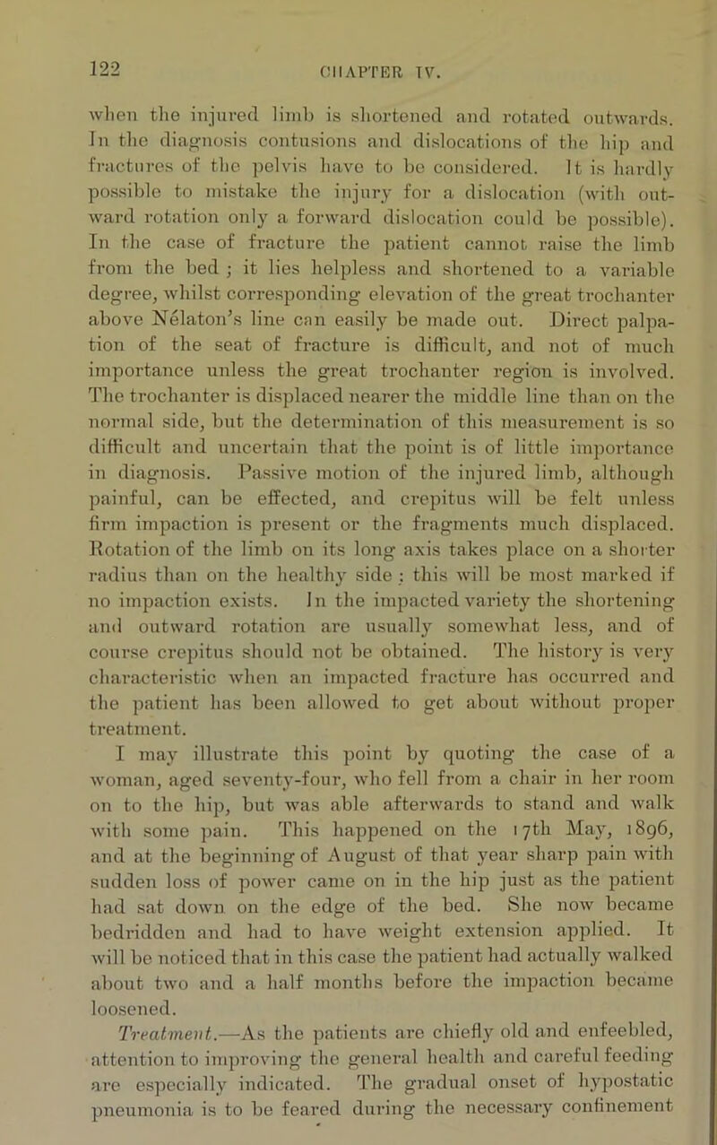 Oil AFTER TV. when the injured limb is shortened and rotated outwards. In the diagnosis contusions and dislocations of the hip and fractures of the pelvis have to be considered. It is hardly possible to mistake the injury for a dislocation (with out- ward rotation only a forward dislocation could be possible). In the case of fracture the patient cannot raise the limb from the bed ; it lies helpless and shortened to a variable degree, whilst corresponding elevation of the great trochanter above Nelaton’s line cnn easily be made out. Direct palpa- tion of the seat of fracture is difficult, and not of much importance unless the great trochanter region is involved. The trochanter is displaced nearer the middle line than on the normal side, but the determination of this measurement is so difficult and uncertain that the point is of little importance in diagnosis. Passive motion of the injured limb, although painful, can be effected, and crepitus will be felt unless firm impaction is present or the fragments much displaced. Rotation of the limb on its long axis takes place on a shorter radius than on the healthy side : this will be most marked if no impaction exists. In the impacted variety the shortening- ami outward rotation are usually somewhat less, and of course crepitus should not be obtained. The history is very characteristic when an impacted fracture has occurred and the patient has been allowed to get about without proper treatment. I may illustrate this point by quoting the case of a woman, aged seventy-four, who fell from a chair in her room on to the hip, but was able afterwards to stand and walk with some pain. This happened on the 17th May, 1896, and at the beginning of August of that year sharp pain with sudden loss of power came on in the hip just as the patient had sat down on the edge of the bed. She now became bedridden and had to have weight extension applied. It will be noticed that in this case the patient had actually walked about two and a half months before the impaction became loosened. Treatment.—As the patients are chiefly old and enfeebled, attention to improving the general health and careful feeding are especially indicated. The gradual onset of hypostatic pneumonia is to be feared during the necessary confinement