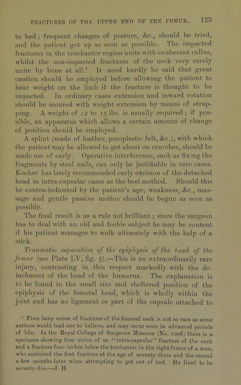 to bed; frequent changes of posture, &c., should be tried, and the patient got up as soon as possible. The impacted fractures in the trochanter region unite with exuberant callus, whilst the non-impacted fractures of the neck very rarely unite by bone at all.1 It need hardly be said that great caution should be employed before allowing the patient to bear weight on the limb if the fracture is thought to be impacted. In ordinary cases extension and inward rotation should be secured with weight extension by means of strap- ping. A weight of 12 to 15 lbs. is usually required; if pos- sible, an apparatus which allows a certain amount of change of position should be employed. A splint (made of leather, poroplastic felt, &c.), with which the patient may be allowed to get about on crutches, should be made use of early. Operative interference, such as fixing the fragments by steel nails, can only be justifiable in rare cases. Kocher has lately recommended early excision of the detached head in intra-capsular cases as the best method. Should this be contra-indicated by the patient’s age, weakness, &c., mas- sage and gentle passive motion should be begun as soon as possible. The final result is as a rule not brilliant; since the surgeon has to deal with an old and feeble subject he may bo content if his patient manages to walk ultimately with the help of a stick. Traumatic separation of the epiphysis of the head of the femur (see Plate LV, fig. 5).—This is an extraordinarily rare injury, contrasting in this respect markedly with the de- tachment of the head of the humerus. The explanation is to be found in the small size and sheltered position of the epiphysis of the femoral head, which is wholly within the joint and has no ligament or part of the capsule attached to 1 Firm bony union of fractures of the femoral neck is not so rare as some authors would lead one to believe, and may occur even in advanced periods of life. In the Royal College of Surgeons Museum (No. 1006) there is a specimen showing firm union of an “ intra-capsular ” fracture of the neck and a fracture four inches below the trochanter in the right femur of a man, who sustained the first fracture at the age of seventy-three and the second a few months later when attempting to get out of bed. He lived to he seventy-five.—J. H.