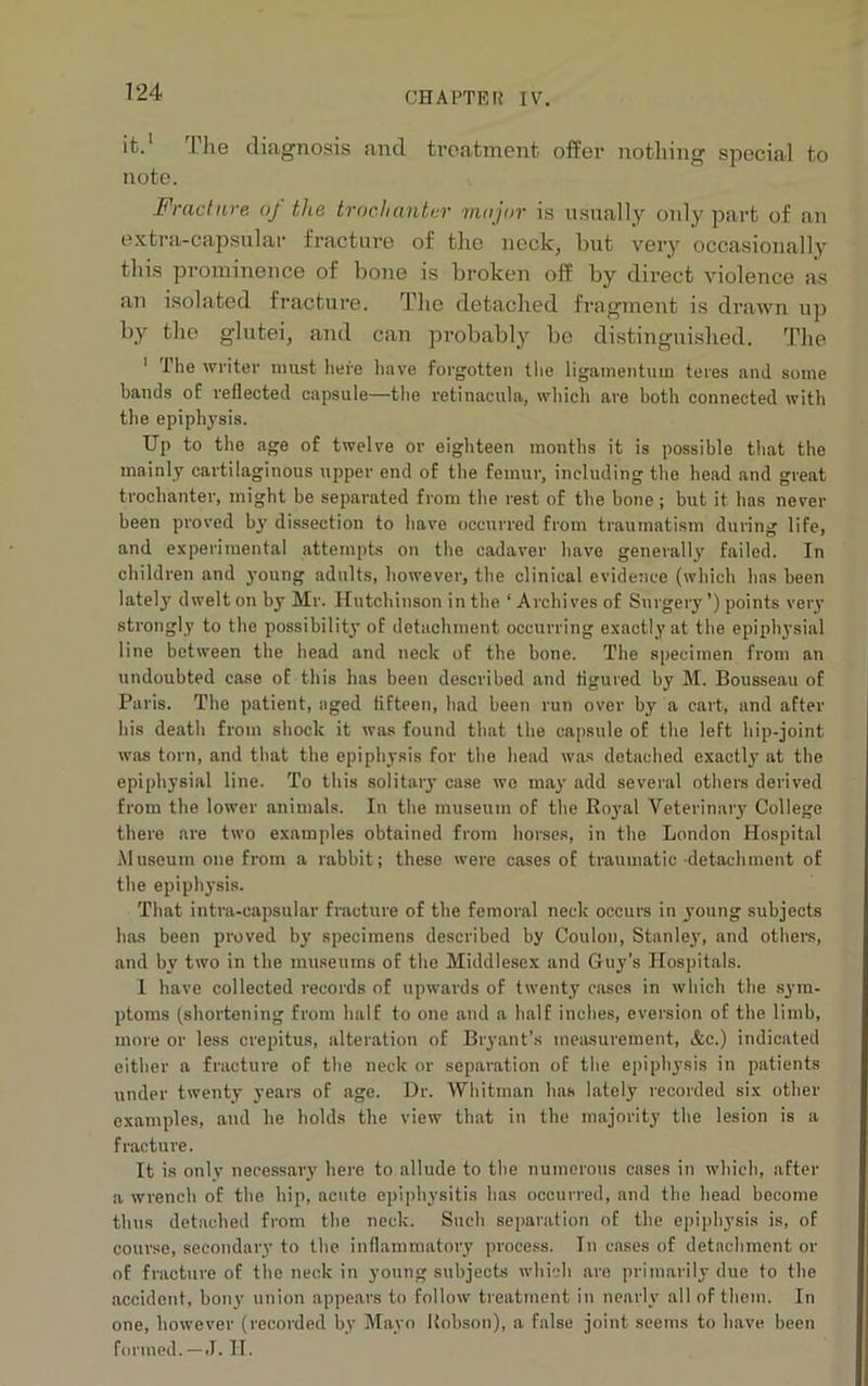 it.1 The diagnosis and treatment offer nothing special to note. Fracture oj the trochanter major is usually only part of an extra-capsular fracture of the neck, but very occasionally this prominence of bone is broken off by direct violence as an isolated fracture. The detached fragment is drawn up by the glutei, and can probably be distinguished. The 1 The writer must here have forgotten the ligamentum teres and some bands of reflected capsule—the retinacula, which are both connected with the epiphysis. Up to the age of twelve or eighteen months it is possible that the mainly cartilaginous upper end of the femur, including the head and great trochanter, might be separated from the rest of the bone; but it has never been proved by dissection to have occurred from traumatism during life, and experimental attempts on the cadaver have generally failed. In children and young adults, however, the clinical evidence (which has been lately dwelt on by Mr. Hutchinson in the ‘ Archives of Surgery ’) points very strongly to the possibility of detachment occurring exactly at the epiphysial line between the head and neck of the bone. The specimen from an undoubted case of this has been described and figured by M. Bousseau of Paris. The patient, aged fifteen, bad been run over by a cart, and after his death from shock it was found that the capsule of the left hip-joint was torn, and that the epiphysis for the head was detached exactly at the epiphysial line. To this solitary case we may add several others derived from the lower animals. In the museum of the Royal Veterinary College there are two examples obtained from horses, in the London Hospital Museum one from a rabbit; these were cases of traumatic detachment of the epiphysis. That intra-eapsular fracture of the femoral neck occurs in young subjects has been proved by specimens described by Coulon, Stanley', and others, and by two in the museums of the Middlesex and Guy’s Hospitals. 1 have collected records of upwards of twenty oases in which the sym- ptoms (shortening from half to one and a half inches, eversion of the limb, more or less crepitus, alteration of Bryant’s measurement, &c.) indicated either a fracture of the neck or separation of the epiphysis in patients under twenty years of age. Dr. Whitman has lately recorded six other examples, and he holds the view that in the majority the lesion is a fracture. It is only necessary here to allude to the numerous cases in which, after a wrench of the hip, acute epiphysitis has occurred, and the head become thus detached from the neck. Such separation of the epiphysis is, of course, secondary to the inflammatory process. In cases of detachment or of fracture of the neck in young subjects which are primarily due to the accident, bony union appears to follow treatment in nearly all of them. In one, however (recorded by Mayo Robson), a false joint seems to have been formed.—J. II.