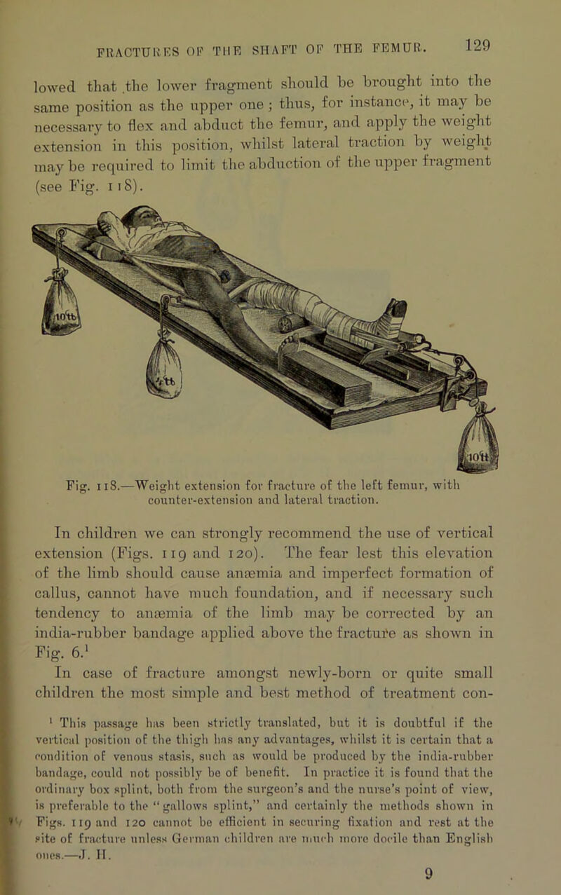 lowed that .the lower fragment should he brought into the same position as the upper one ; thus, for instance, it may he necessary to flex and abduct the femur, and apply the weight extension in this position, whilst lateral traction by weight maybe required to limit the abduction of the upper fragment (see Fig. 118). Fig. 118.—Weight extension for fracture of the left femur, with counter-extension and lateral traction. In children we can strongly recommend the use of vertical extension (Figs. 119 and 120). The fear lest this elevation of the limb should cause anaemia and imperfect formation of callus, cannot have much foundation, and if necessary such tendency to anaemia of the limb may be corrected by an india-rubber bandage applied above the fracture as shown in Fig. 6.' In case of fracture amongst newly-born or quite small children the most simple and best method of treatment con- 1 This passage has been strictly translated, but it is doubtful if the vertical position of the thigh has any advantages, whilst it is certain that a condition of venous stasis, such as would be produced by the india-rubber bandage, could not possibly be of benefit. In practice it is found that the ordinary box splint, both from the surgeon’s and the nurse’s point of view, is preferable to the “gallows splint,” and certainly the methods shown in Figs. 119 and 120 cannot be efficient in securing fixation and rest at the site of fracture unless German children are much more docile than English ones.—J. H. 9