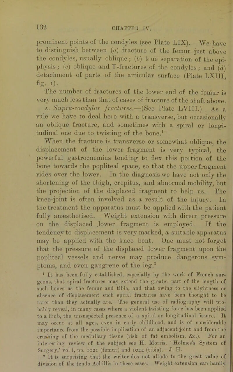 prominent points of the condyles (see Plate LIX). We have to distinguish between («) fracture of the femur just above the condyles, usually oblique; (b) true separation of the epi- physis ; (c) oblique and T-fractures of the condyles; and (d) detachment of parts of the articular surface (Plate LXIJI, fig. i). The number of fractures of the lower end of the femur is very much less than that of cases of fracture of the shaft above. a. Supra-condylar fractures.—(See Plate LYIII.) As a rule we have to deal here with a transverse, but occasionally an oblique fracture, and sometimes with a spiral or longi- tudinal one due to twisting of the bone.1 When the fracture is transverse or somewhat oblique, the displacement of the lower fragment is very typical, the powerful gastrocnemius tending to flex this portion of the bone towards the popliteal space, so that the upper fragment rides over the lower. In the diagnosis we have not only the shortening of the thigh, crepitus, and abnormal mobility, but the projection of the displaced fragment to help us. The knee-joint is often involved as a result of the injury. In the treatment the apparatus must be applied with the patient fully anaesthetised. AYeight extension with direct pressure on the displaced .lower fragment is employed. If the tendency to displacement is very marked, a suitable apparatus may be applied with the knee bent. One must not forget that the pressure of the displaced lower fragment upon the popliteal vessels and nerve may produce dangerous sym- ptoms, and even gangrene of the leg.2 1 It lias been fully established, especially by the work of French sur- geons, that spiral fractures may extend the greater part of the length of such bones as the femur and tibia, and that owing to the slightness or absence of displacement such spiral fractures have been thought to be rarer than they actually are. The general use of radiography will pro- bably reveal, in many cases where a violent twisting force has been applied to a limb, the unsuspected presence of a spiral or longitudinal fissure. It may occur at all ages, even in early childhood, and is of considerable importance from the possible implication of an adjacent joint and from the crushing of the medullary tissue (risk of fat embolism, &e.). For an interesting review of the subject see H. Morris, ‘ Holmes’s System of Surgery,’ vol i, pp. 1021 (femur) and 1044 (tibia).—J. H. 2 It is surprising that the writer dos not allude to the great value of division of the tendo Achillis in these cases. Weight extension can hardly