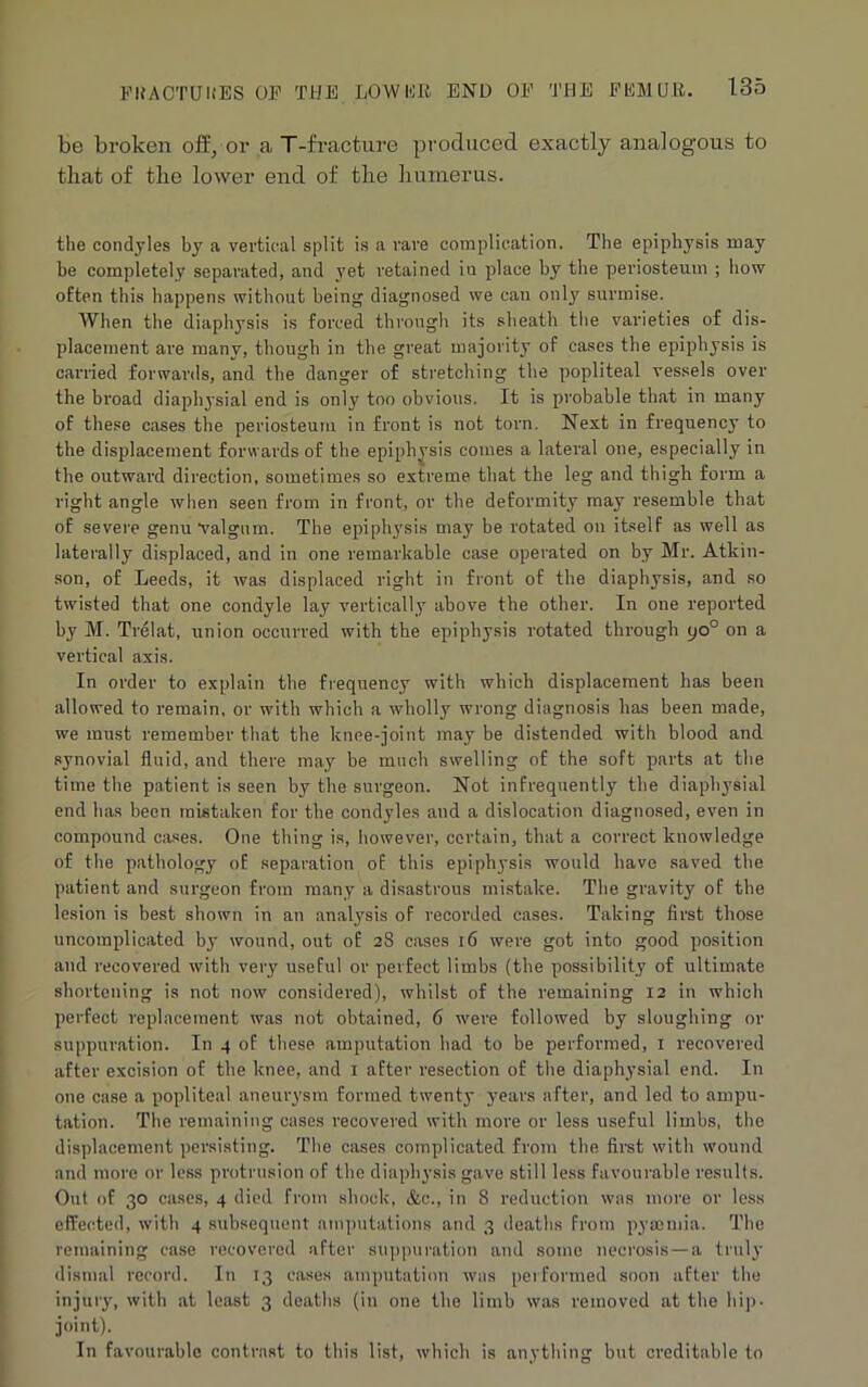 be broken off/or a T-fracture produced exactly analogous to that of the lower end of the humerus. the condyles by a vertical split is a rare complication. The epiphysis may be completely separated, and yet retained in place by the periosteum ; how often this happens without being diagnosed we can only surmise. When the diaphysis is forced through its sheath the varieties of dis- placement are many, though in the great majority of cases the epiphysis is carried forwards, and the danger of stretching the popliteal vessels over the broad diaphysial end is only too obvious. It is probable that in many of these cases the periosteum in front is not torn. Next in frequency to the displacement forwards of the epiphysis comes a lateral one, especially in the outward direction, sometimes so extreme that the leg and thigh form a right angle when seen from in front, or the deformity may resemble that of severe genu valgum. The epiphysis may be rotated on itself as well as laterally displaced, and in one remarkable case operated on by Mr. Atkin- son, of Leeds, it was displaced right in front of the diaphysis, and so twisted that one condyle lay vertically above the other. In one reported by M. Trelat, union occurred with the epiphysis rotated through yo° on a vertical axis. In order to explain the frequency with which displacement has been allowed to remain, or with which a wholly wrong diagnosis has been made, we must remember that the knee-joint may be distended with blood and synovial fluid, and there may be much swelling of the soft parts at the time the patient is seen by the surgeon. Not infrequently the diaphysial end has been mistaken for the condyles and a dislocation diagnosed, even in compound cases. One thing is, however, certain, that a correct knowledge of the pathology of separation of this epiphysis would have saved the patient and surgeon from many a disastrous mistake. The gravity of the lesion is best shown in an analysis of recorded cases. Taking first those uncomplicated by wound, out of 28 cases 16 were got into good position and recovered with very useful or perfect limbs (the possibility of ultimate shortening is not now considered), whilst of the remaining 12 in which perfect replacement was not obtained, 6 were followed by sloughing or suppuration. In 4 of these amputation had to be performed, 1 recovered after excision of the knee, and 1 after resection of the diaphysial end. In one case a popliteal aneurysm formed twenty years after, and led to ampu- tation. The remaining cases recovered with more or less useful limbs, the displacement persisting. The cases complicated from the first with wound and more or less protrusion of the diaphysis gave still less favourable results. Out of 30 cases, 4 died from shock, &c., in 8 reduction was more or less effected, with 4 subsequent amputations and 3 deaths from pyaemia. The remaining case recovered after suppuration and some necrosis—a truly dismal record. In 13 cases amputation was performed soon after the injury, with at least 3 deaths (in one the limb was removed at the hip- joint). In favourable contrast to this list, which is anything but creditable to
