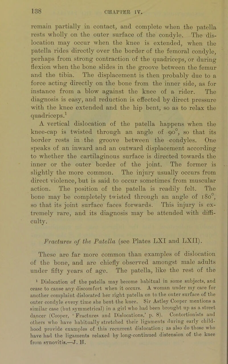 remain partially in contact, and complete when the patella rests wholly on the outer surface of the condyle. The dis- location may occur when the knee is extended, when the patella rides directly over the border of the femoral condyle, perhaps from strong contraction of the quadriceps, or during flexion when the bone slides in the groove between the femur and the tibia. The displacement is then probably due to a force acting directly on the bone from the inner side, as for instance from a blow against the knee of a rider. The diagnosis is easy, and reduction is effected by direct pressure with the knee extended and the hip bent, so as to relax the quadriceps.1 A vertical dislocation of the patella happens when the knee-cap is twisted through an angle of 90°, so that its border rests in the groove between the condyles. One speaks of an inward and an outward displacement according to whether the cartilaginous surface is directed towards the inner or the outer border of the joint. The former is slightly the more common. The injury usually occurs from direct violence, but is said to occur sometimes from muscular action. The position of the patella is readily felt. The bone may be completely twisted through an angle of 180°, so that its joint surface faces forwards. This injury is ex- tremely rare, and its diagnosis may be attended with diffi- culty. Fractures of the Patella (see Plates LXI and LXII). These are far more common than examples of dislocation of the bone, and are chiefly observed amongst male adults under fifty years of age. The patella, like the rest of the 1 Dislocation of the patella may become habitual in some subjects, and cease to cause any discomfort when it occurs. A woman under my care for another complaint dislocated her right patella on to the outer surface of the outer condyle every time she bent the knee. Sir Astlej' Cooper mentions a similar case (but symmetrical) in a girl who had been brought up as a street dancer (Cooper, 1 Fractures and Dislocations,’ p. 8). Contortionists and others who have habitually stretched their ligaments during early child- hood provide examples of this recurrent dislocation; as also do those who have had the ligaments relaxed by long-continued distension of the knee from synovitis.—J. H.