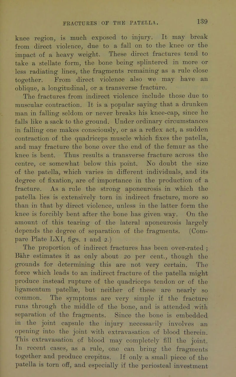 knee region, is much exposed to injury. It may break from direct violence, due to a fall on to the knee or the impact of a heavy weight. These direct fractures tend to take a stellate form, the bone being splintered in more or less radiating lines, the fragments remaining as a rule close together. From direct violenoe also we may have an oblique, a longitudinal, or a transverse fracture. The fractures from indirect violence include those due to muscular contraction. It is a popular saying that a drunken man in falling seldom or never breaks his knee-cap, since he falls like a sack to the ground. Under ordinary circumstances in falling one makes consciously, or as a reflex act, a sudden contraction of the quadriceps muscle which fixes the patella, and may fracture the bone over the end of the femur as the knee is bent. Thus results a transverse fracture across the centre, or somewhat below this point. No doubt the size of the patella, which varies in different individuals, and its degree of fixation, are of importance in the production of a fracture. As a rule the strong aponeurosis in which the patella lies is extensively torn in indirect fracture, more so than in that by direct violence, unless in the latter form the knee is forcibly bent after the bone has given way. On the amount of this tearing of the lateral aponeurosis largely depends the degree of separation of the fragments. (Com- pare Plate LXI, figs, i and 2.) The proportion of indirect fractures has been over-rated ; Bahr estimates it as only about 20 per cent., though the grounds for determining this are not very certain. The force which leads to an indirect fracture of the patella might produce instead rupture of the quadriceps tendon or of the ligamentum patellae, but neither of these are nearly so common. The symptoms are very simple if the fracture runs through the middle of the bone, and is attended with separation of the fragments. Since the bone is embedded in the joint capsule the injury necessarily involves an opening into the joint with extravasation of blood therein. This extravasation of blood may completely fill the joint. In recent cases, as a rule, one can bring the fragments together and produce crepitus. If only a small piece of the patella is torn off, and especially if the periosteal investment
