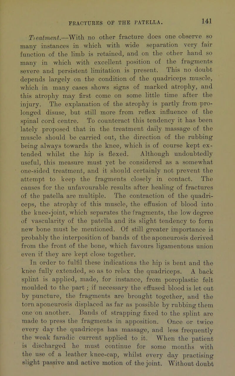 Ti eatment.—With no other fracture does one observe so many instances in which with wide separation very fair function of the limb is retained, and on the other hand so many in which with excellent position of the fragments severe and persistent limitation is present. This no doubt depends largely on the condition of the quadriceps muscle, which in many cases shows signs of marked atrophy, and this atrophy may first come on some little time after the injury. The explanation of the atrophy is partly from pro- longed disuse, but still more from reflex influence of the spinal cord centre. To counteract this tendency it has been lately proposed that in the treatment daily massage of the muscle should be carried out, the direction of the rubbing being always towards the knee, which is of course kept ex- tended whilst the hip is flexed. Although undoubtedly useful, this measure must yet be considered as a somewhat one-sided treatment, and it should certainly not prevent the attempt to keep the fragments closely in contact. The causes for the unfavourable results after healing of fractures of the patella are multiple. The contraction of the quadri- ceps, the atrophy of this muscle, the effusion of blood into the knee-joint, which separates the fragments, the low degree of vascularity of the patella and its slight tendency to form new bone must be mentioned. Of still greater importance is probably the interposition of bands of the aponeurosis derived from the front of the bone, which favours ligamentous union even if they are kept close together. In order to fulfil these indications the hip is bent and the knee fully extended, so as to relax the quadriceps. A back splint is applied, made, for instance, from poroplastic felt moulded to the part ; if necessary the effused blood is let out by puncture, the fragments are brought together, and the torn aponeurosis displaced as far as possible by rubbing them one on another. Bands of strapping fixed to the splint are made to press the fragments in apposition. Once or twice every day the quadriceps has massage, and less frequently the weak faradic current applied to it. When the patient is discharged he must continue for some months with the use of a leather knee-cap, whilst every day practising slight passive and active motion of the joint. Without doubt