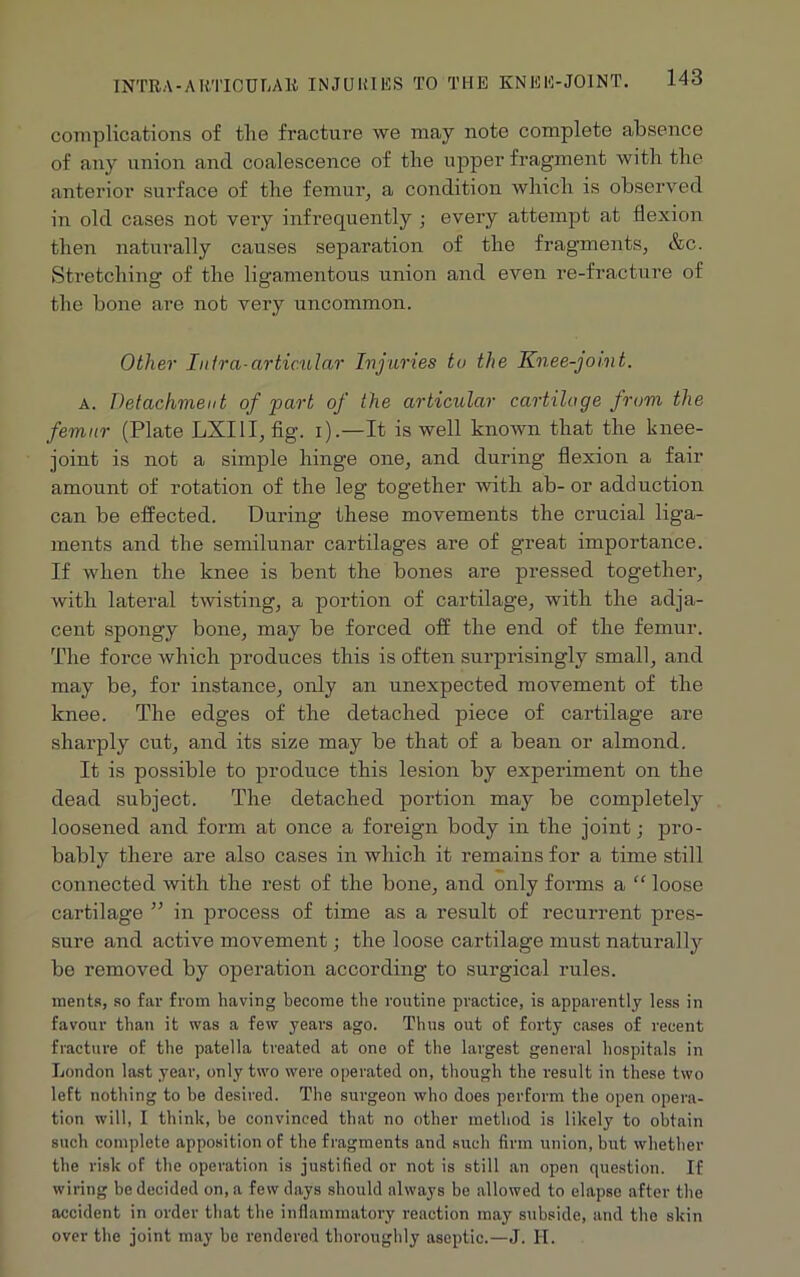 complications of the fracture we may note complete absence of any union and coalescence of the upper fragment with the anterior surface of the femur, a condition which is observed in old cases not very infrequently ; every attempt at flexion then naturally causes separation of the fragments, &c. Stretching of the ligamentous union and even re-fracture of the bone are not very uncommon. Other Infra-articular Injuries to the Knee-joint. a. Detachment of part of the articular cartilage from the femur (Plate LXI1I, fig. i).—It is well known that the knee- joint is not a simple hinge one, and during flexion a fair amount of rotation of the leg together with ab- or adduction can be effected. During these movements the crucial liga- ments and the semilunar cartilages are of great importance. If when the knee is bent the bones are pressed together, with lateral twisting, a portion of cartilage, with the adja- cent spongy bone, may be forced off the end of the femur. The force which produces this is often surprisingly small, and may be, for instance, only an unexpected movement of the knee. The edges of the detached piece of cartilage are sharply cut, and its size may be that of a bean or almond. It is possible to produce this lesion by experiment on the dead subject. The detached portion may be completely loosened and form at once a foreign body in the joint; pro- bably there are also cases in which it remains for a time still connected with the rest of the bone, and only forms a “ loose cartilage ” in process of time as a result of recurrent pres- sure and active movement; the loose cartilage must naturally be removed by operation according to surgical rules. merits, so far from having become the routine practice, is apparently less in favour than it was a few years ago. Thus out of forty cases of recent fracture of the patella treated at one of the largest general hospitals in London last year, only two were operated on, though the result in these two left nothing to be desired. The surgeon who does perform the open opera- tion will, I think, be convinced that no other method is likely to obtain such complete apposition of the fragments and such firm union, but whether the risk of the operation is justified or not is still an open question. If wiring be decided on, a few days should always be allowed to elapse after the accident in order that the inflammatory reaction may subside, and the skin over the joint may be rendered thoroughly aseptic.—J. H.