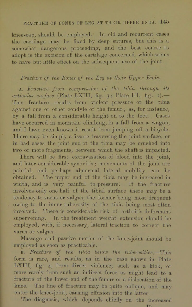 knee-cap, should be employed. In old and recurrent cases the cartilage may be fixed by deep sutures, but this is a somewhat dangerous proceeding, and the best course to adopt is the excision of the cartilage concerned, which seems to have but little effect on the subsequent use of the joint. Fracture of the Bones of the Leg at their Upper Ends. a. Fracture from compression of the tibia through its articular surface (Plate LXIII, fig. 3; Plate III, fig. 1).— This fracture results from violent pressure of the tibia against one or other condyle of the femur; as, for instance, by a fall from a considerable height on to the feet. Cases have occurred in mountain climbing, in a fall from a wagon, and I have even known it result from jumping off a bicycle. There may be simply a fissure traversing the joint surface, or in bad cases the joint end of the tibia may be crushed into two or more fragments, between which the shaft is impacted. There will be first extravasation of blood into the joint, and later considerable synovitis; movements of the joint are painful, and perhaps abnormal lateral mobility can be obtained. The upper end of the tibia may be increased in width, and is very painful to pressure. If the fracture involves only one half of the tibial surface there may be a tendency to varus or valgus, the former being most frequent owing to the inner tuberosity of the tibia being most often involved. There is considerable risk ot' arthritis deformans supervening. In the treatment weight extension should be employed, with, if necessary, lateral traction to correct the varus or valgus. Massage and passive motion of the knee-joint should be employed as soon as practicable. B. Fracture of the tibia below the tuberosities.—This form is rare, and results, as in the case shown in Plate LXIII, fig. 4, from direct violence, such as a kick, or more rarely from such an indirect force as might lead to a fracture of the lower end of the femur or a dislocation of the knee. The line of fracture may be quite oblique, and may enter the knee-joint, causing effusion into the latter. The diagnosis, which depends chiefly on the increased in