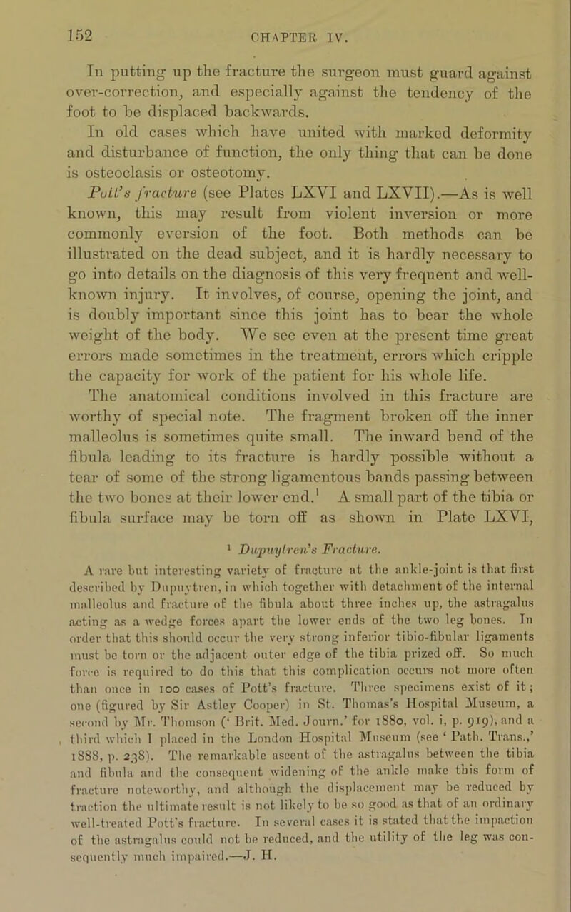 Tn putting up the fracture the surgeon must guard against over-correction, and especially against the tendency of the foot to be displaced backwards. In old cases which have united with marked deformity and disturbance of function, the only thing that can be done is osteoclasis or osteotomy. Putt’s fracture (see Plates LXVI and LXVII).—As is Avell known, this may result from violent inversion or more commonly eversion of the foot. Both methods can be illustrated on the dead subject, and it is hardly necessary to go into details on the diagnosis of this very frequent and well- known injury. It involves, of course, opening the joint, and is doubly important since this joint has to bear the whole weight of the body. We see even at the present time great errors made sometimes in the treatment, errors Avhich cripple the capacity for work of the patient for his whole life. The anatomical conditions involved in this fracture are worthy of special note. The fragment broken off the inner malleolus is sometimes quite small. The inward bend of the fibula leading to its fracture is hardly possible without a tear of some of the strong ligamentous bands passing between the two bones at their lower end.1 A small part of the tibia or fibula surface may be torn off as shown in Plate LXVI, 1 Dupuytren’s Fracture. A rare but interesting variety of fracture at the ankle-joint is that first described by Dupuytren, in which together with detachment of the internal malleolus and fracture of the fibula about three inches up, the astragalus acting as a wedge forces apart the lower ends of the two leg bones. In order that this should occur the very strong inferior tibio-fibular ligaments must be torn or the adjacent outer edge of the tibia prized off. So much force is required to do this that this complication occurs not more often than once in ioo cases of Pott’s fracture. Three specimens exist of it; one (figured by Sir Astley Cooper) in St. Thomas’s Hospital Museum, a second by Mr. Thomson (■ Brit. Med. Journ.’ for 1S80, vol. i, p. 919), and a third which I placed in the London Hospital Museum (see ‘ Path. Trans.,’ 1S88, p. 238). The remarkable ascent of the astragalus between the tibia and fibula and the consequent widening of the ankle make this form of fracture noteworthy, and although the displacement may be reduced by traction the ultimate result is not likely to be so good as that of an ordinary well-treated Pott’s fracture. In several cases it is stated that the impaction of the astragalus could not be reduced, and the utility of the leg was con- sequently much impaired.—J. H.