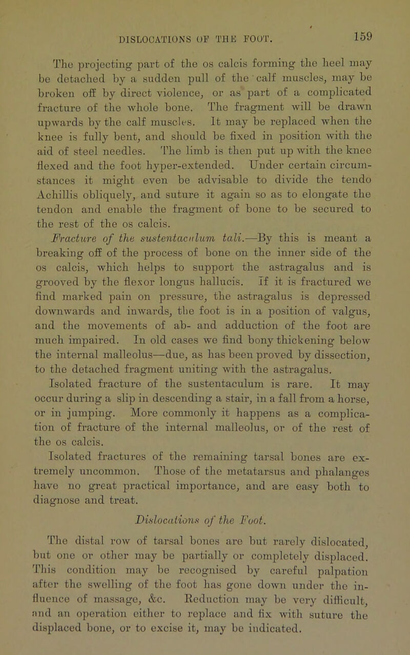 DISLOCATIONS OF THE FOOT. The projecting part of the os calcis forming the heel may be detached by a sudden pull of the ' calf muscles, may be broken off by direct violence, or as part of a complicated fracture of the whole bone. The fragment will be drawn upwards by the calf muscles. It may be replaced when the knee is fully bent, and should be fixed in position with the aid of steel needles. The limb is then put up with the knee flexed and the foot liyper-extended. Under certain circum- stances it might even be advisable to divide the tendo Achillis obliquely, and suture it again so as to elongate the tendon and enable the fragment of bone to be secured to the rest of the os calcis. Fracture of the sustentaculum tali.—By this is meant a breaking off of the process of bone on the inner side of the os calcis, which helps to support the astragalus and is grooved by the flexor longus liallucis. If it is fractured we find marked pain on pressure, the astragalus is depressed downwards and inwards, the foot is in a position of valgus, and the movements of ab- and adduction of the foot are much impaired. In old cases we find bony thickening below the internal malleolus—due, as has been proved by dissection, to the detached fragment uniting with the astragalus. Isolated fracture of the sustentaculum is rare. It may occur during a slip in descending a stair, in a fall from a horse, or in jumping. More commonly it happens as a complica- tion of fracture of the internal malleolus, or of the rest of the os calcis. Isolated fractures of the remaining tarsal bones are ex- tremely uncommon. Those of the metatarsus and phalanges have no great practical importance, and are easy both to diagnose and treat. Dislocations of the Foot. The distal row of tarsal bones are but rarely dislocated, but one or other may be partially or completely displaced. This condition may be recognised by careful palpation after the swelling of the foot has gone down under the in- fluence of massage, &c. Reduction may be very difficult, find an operation either to replace and fix with suture the displaced bone, or to excise it, may be indicated.