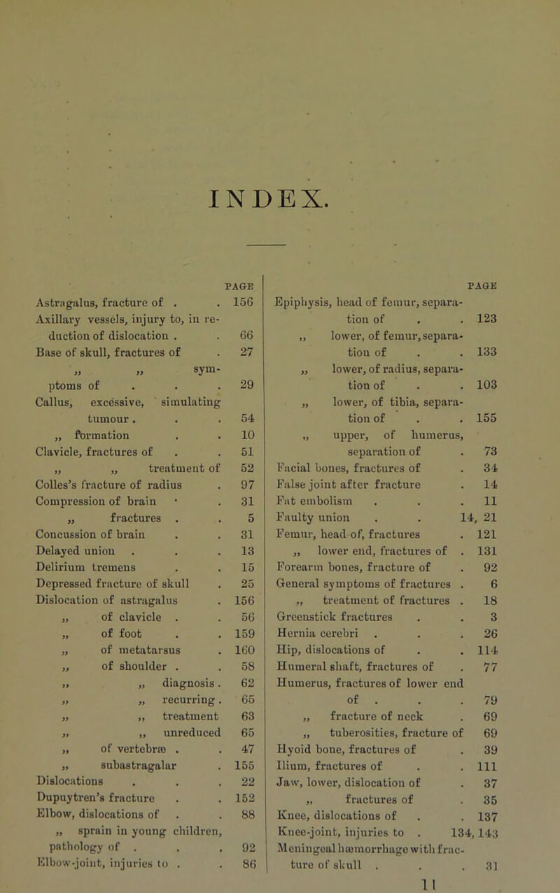 INDEX Astragalus, fracture of . Axillary vessels, injury to, in re- duction of dislocation . Base of skull, fractures of „ „ sym- ptoms of Callus, excessive, simulating tumour . ,, formation Clavicle, fractures of „ ,, treatment of Colies’s fracture of radius Compression of brain ,, fractures . Concussion of brain Delayed union Delirium tremens Depressed fracture of skull Dislocation of astragalus ,, of clavicle . „ of foot „ of metatarsus ,, of shoulder . „ „ diagnosis. „ „ recurring. „ ,, treatment „ „ unreduced „ of vertebra) . „ subastragalar Dislocations Dupuytren’s fracture Elbow, dislocations of ,, sprain in young children, pathology of . Elbow-joint, injuries to . PAGE Epiphysis, head of femur, separa- tion of . . 123 „ lower, of femur,separa- tion of . . 133 ,, lower, of radius, separa- tion of . . 103 „ lower, of tibia, separa- tion of . . 155 „ upper, of humerus, separation of . 73 Facial bones, fractures of . 34 False joint after fracture . 14 Fat embolism . . .11 Faulty union . . 14, 21 Femur, head of, fractures . 121 ,, lower end, fractures of . 131 Forearm bones, fracture of . 92 General symptoms of fractures . 6 „ treatment of fractures . 18 Greenstick fractures . . 3 Hernia cerebri . . .26 Hip, dislocations of . .114 Humeral shaft, fractures of . 77 Humerus, fractures of lower end of . . .79 ,, fracture of neck . 69 ,, tuberosities, fracture of 69 Hyoid bone, fractures of . 39 Ilium, fractures of . . Ill Jaw, lower, dislocation of . 37 „ fractures of .35 Knee, dislocations of . . 137 Knee-joint, injuries to . 134,143 Meningeal haemorrhage with frac- ture of skull . . .31 11 PAGE 156 66 27 29 54 10 51 52 97 31 5 31 13 15 25 156 56 159 160 58 62 65 63 65 47 155 22 152 88 92 86