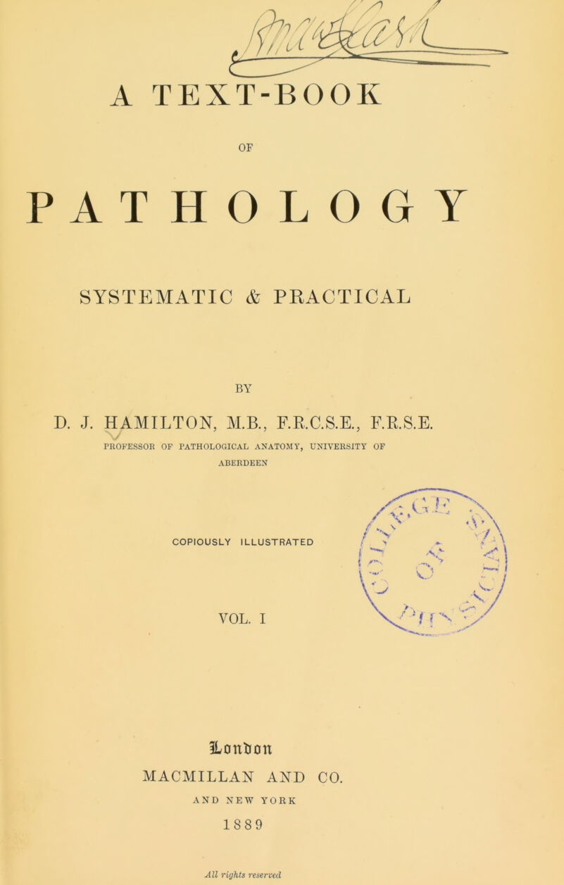 A TEXT-BOOK PAT OF H O L O G Y SYSTEMATIC A PRACTICAL BY D. J. HAMILTON, M.B., F.K.C.S.E., F.RS.E. PROFESSOK OF PATHOLOGICAL ANATOMY, UNIVERSITY OF ABERDEEN COPIOUSLY ILLUSTRATED VOL. I ILontion MACMILLAN AND CO. AND NEW YORK 1889 All rights reserved