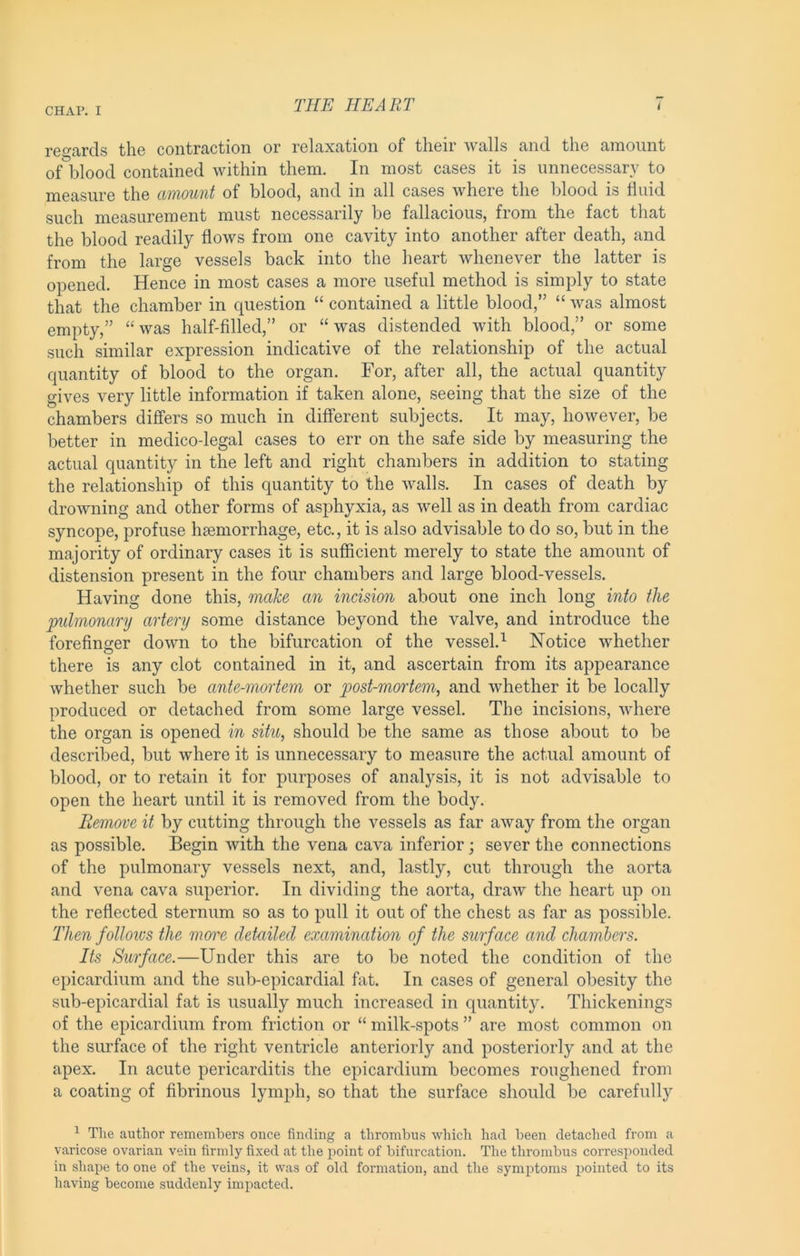 rG^^txrcls tliG contraction or rclciXtition of tlicir wnlls cind tlio ciinoiint of blood contained within them. In most cases it is unnecessary to measure the amount of blood, and in all cases where the blood is fluid such measurement must necessarily be fallacious, from the fact that the blood readily flows from one cavity into another after death, and from the large vessels back into the heart whenever the latter is opened. Hence in most cases a more useful method is simply to state that the chamber in question “ contained a little blood,” “ was almost empty,” was half-filled,” or “ was distended with blood,” or some such similar expression indicative of the relationship of the actual quantity of blood to the organ. For, after all, the actual quantity gives very little information if taken alone, seeing that the size of the chambers differs so much in different subjects. It may, however, be better in medico-legal cases to err on the safe side by measuring the actual quantity in the left and right chambers in addition to stating the relationship of this quantity to the walls. In cases of death by drowning and other forms of asphyxia, as well as in death from cardiac syncope, profuse hjeniorrhage, etc., it is also advisable to do so, but in the majority of ordinary cases it is sufficient merely to state the amount of distension present in the four chambers and large blood-vessels. Having done this, make an incision about one inch long into the pulmonary artery some distance beyond the valve, and introduce the forefinger down to the bifurcation of the vessel.^ Notice whether there is any clot contained in it, and ascertain from its appearance whether such be ante-mortem or post-mortem, and whether it be locally produced or detached from some large vessel. The incisions, where the organ is opened in situ, should be the same as those about to be described, but where it is unnecessary to measure the actual amount of blood, or to retain it for purposes of analysis, it is not advisable to open the heart until it is removed from the body. Remove it by cutting through the vessels as far away from the organ as possible. Begin with the vena cava inferior; sever the connections of the pulmonary vessels next, and, lastly, cut through the aorta and vena cava superior. In dividing the aorta, draw the heart up on the reflected sternum so as to pull it out of the chest as far as possible. Then follows the moi^e detailed examination of the surface and chambers. Its Surface.—Under this are to be noted the condition of the epicardium and the sub-epicardial fat. In cases of general obesity the sub-epicardial fat is usually much increased in quantity. Thickenings of the epicardium from friction or “ milk-spots ” are most common on the surface of the right ventricle anteriorly and posteriorly and at the apex. In acute pericarditis the epicardium becomes roughened from a coating of fibrinous lymph, so that the surface should be carefully ^ The author remembers once finding a thrombus which had been detached from a varicose ovarian vein firmly fixed at the point of bifurcation. The thrombus corresponded in shape to one of the veins, it was of old formation, and the symptoms pointed to its having become suddenly impacted.