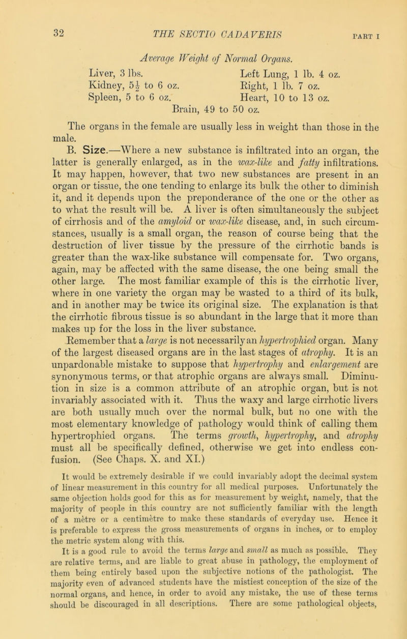 PART I Average Weight of Normal Organs. Liver, 3 lbs. Kidney, to 6 oz. Spleen, 5 to G oz. Left Lung, 1 lb. 4 oz. Eight, 1 lb. 7 oz. Heart, 10 to 13 oz. Brain, 49 to 50 oz. The organs in the female are usually less in weight than those in the male. B. Size.—Where a new substance is infiltrated into an organ, the latter is generally enlarged, as in the wax-like and fatty infiltrations. It may happen, however, that two new substances are present in an organ or tissue, the one tending to enlarge its bulk the other to diminish it, and it depends upon the preponderance of the one or the other as to what the result will be. A liver is often simultaneously the subject of cirrhosis and of the amyloid or wax-like disease, and, in such circum- stances, usually is a small organ, the reason of course being that the destruction of liver tissue by the pressure of the cirrhotic bands is greater than the wax-like substance will compensate for. Two organs, again, may be affected with the same disease, the one being small the other large. The most familiar example of this is the cirrhotic liver, where in one variety the organ may be wasted to a third of its bulk, and in Another may be twice its original size. The explanation is that the cirrhotic fibrous tissue is so abundant in the large that it more than makes up for the loss in the liver substance. Eemember that a large is not necessarily an hypertrophied organ. Many of the largest diseased organs are in the last stages of atrophy. It is an unpardonable mistake to suppose that hypertrophy and enlargement are synonymous terms, or that atrophic organs are always small. Diminu- tion in size is a common attribute of an atrophic organ, but is not invariably associated with it. Thus the waxy and large cirrhotic livers are both usually much over the normal bulk, but no one with the most elementary knowledge of pathology would think of calling them hypertrophied organs. The terms growth, hypertrophy, and atrophy must all be specifically defined, otherwise we get into endless con- fusion. (See Chaps. X. and XL) It would be extremely desirable if we could invariably adopt the decimal system of linear measurement in this country for all medical purposes. Unfortunately the .same objection holds good for this as for measurement by weight, namely, that the majority of people in this country are not sufficiently familiar with the length of a metre or a centimetre to make these standards of everyday use. Hence it is preferable to express tlie gross measurements of organs in inches, or to employ the metric .system along with tliis. It is a good rule to avoid the terms large and small as much as possible. They are relative terms, and are liable to great abuse in pathology, the employment of them being entirely based upon the .subjective notions of the pathologist. The majority even of advanced students have the mistiest conception of the size of the normal organs, and hence, in order to avoid any mistake, the use of these terms should be discouraged in all descriptions. There are some pathological objects.