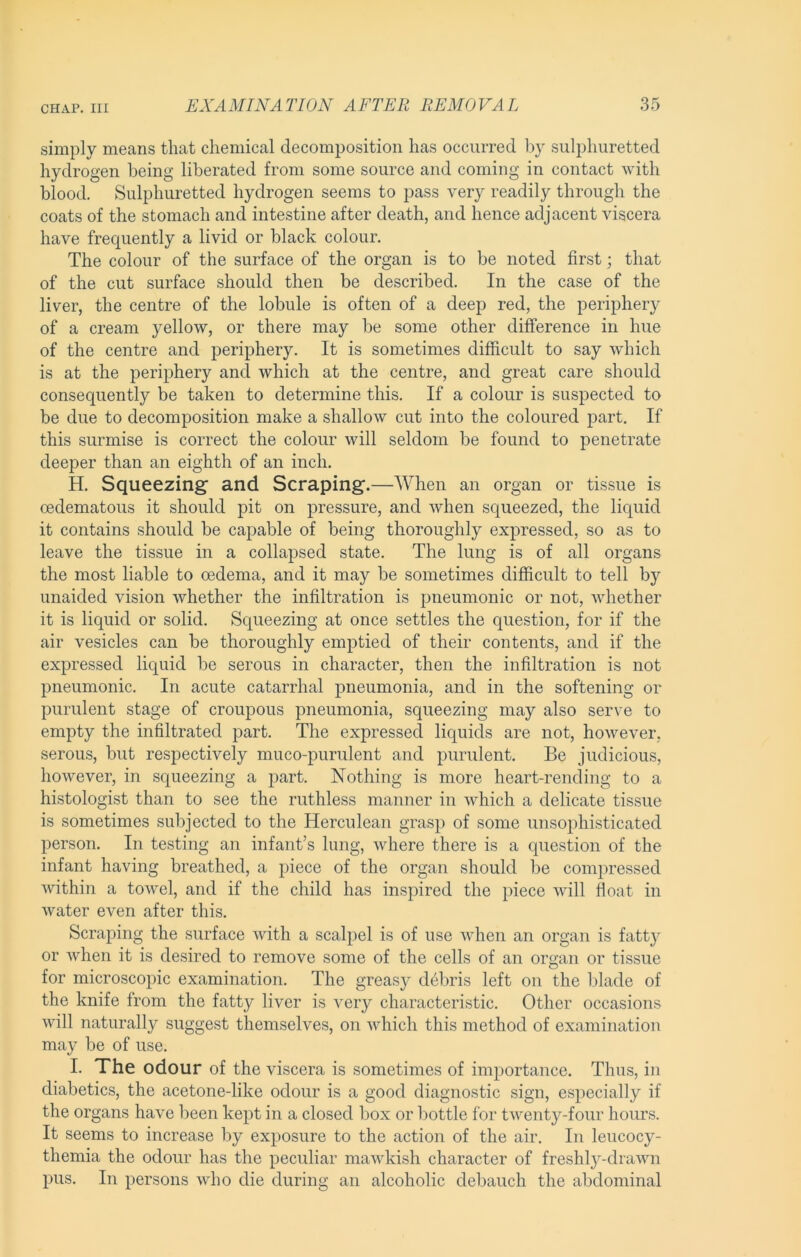 simply means that chemical decomposition has occurred by sulphuretted hydrogen being liberated from some source and coming in contact with blood. Sulphuretted hydrogen seems to pass very readily through the coats of the stomach and intestine after death, and hence adjacent viscera have frequently a livid or black colour. The colour of the surface of the organ is to be noted first; that of the cut surface should then be described. In the case of the liver, the centre of the lobule is often of a deep red, the periphery of a cream yellow, or there may be some other difference in hue of the centre and periphery. It is sometimes difficult to say which is at the periphery and which at the centre, and great care should consequently be taken to determine this. If a colour is suspected to be due to decomposition make a shallow cut into the coloured part. If this surmise is correct the colour will seldom be found to penetrate deeper than an eighth of an inch, H. Squeezing’ and Scraping.—When an organ or tissue is cedematous it should pit on pressure, and when squeezed, the liquid it contains should be capable of being thoroughly expressed, so as to leave the tissue in a collapsed state. The lung is of all organs the most liable to oedema, and it may be sometimes difficult to tell by unaided vision whether the infiltration is pneumonic or not, whether it is liquid or solid. Squeezing at once settles the question, for if the air vesicles can be thoroughly emptied of their contents, and if the expressed liquid be serous in character, then the infiltration is not pneumonic. In acute catarrhal pneumonia, and in the softening or purulent stage of croupous pneumonia, squeezing may also serve to empty the infiltrated part. The expressed liquids are not, however, serous, but respectively muco-purulent and purulent. Be judicious, however, in squeezing a part. Nothing is more heart-rending to a histologist than to see the ruthless manner in which a delicate tissue is sometimes subjected to the Herculean grasp of some unsophisticated person. In testing an infant’s lung, where there is a question of the infant having breathed, a piece of the organ should be compressed within a towel, and if the child has inspired the piece will float in Avater even after this. Scraping the surface with a scalpel is of use Avhen an organ is fatt}^ or when it is desired to remove some of the cells of an organ or tissue for microscopic examination. The greasy d6bris left on the Iflade of the knife from the fatty liver is very characteristic. Other occasions Avill naturally suggest themselves, on which this method of examination may be of use. I. The odour of the viscera is sometimes of importance. Thus, in diabetics, the acetone-like odour is a good diagnostic sign, especially if the organs have been kept in a closed box or bottle for tAventy-four hours. It seems to increase by exposure to the action of the air. In leucocy- themia the odour has the peculiar maAvkish character of freshly-draAvn pus. In persons AAdio die during an alcoholic debauch the abdominal