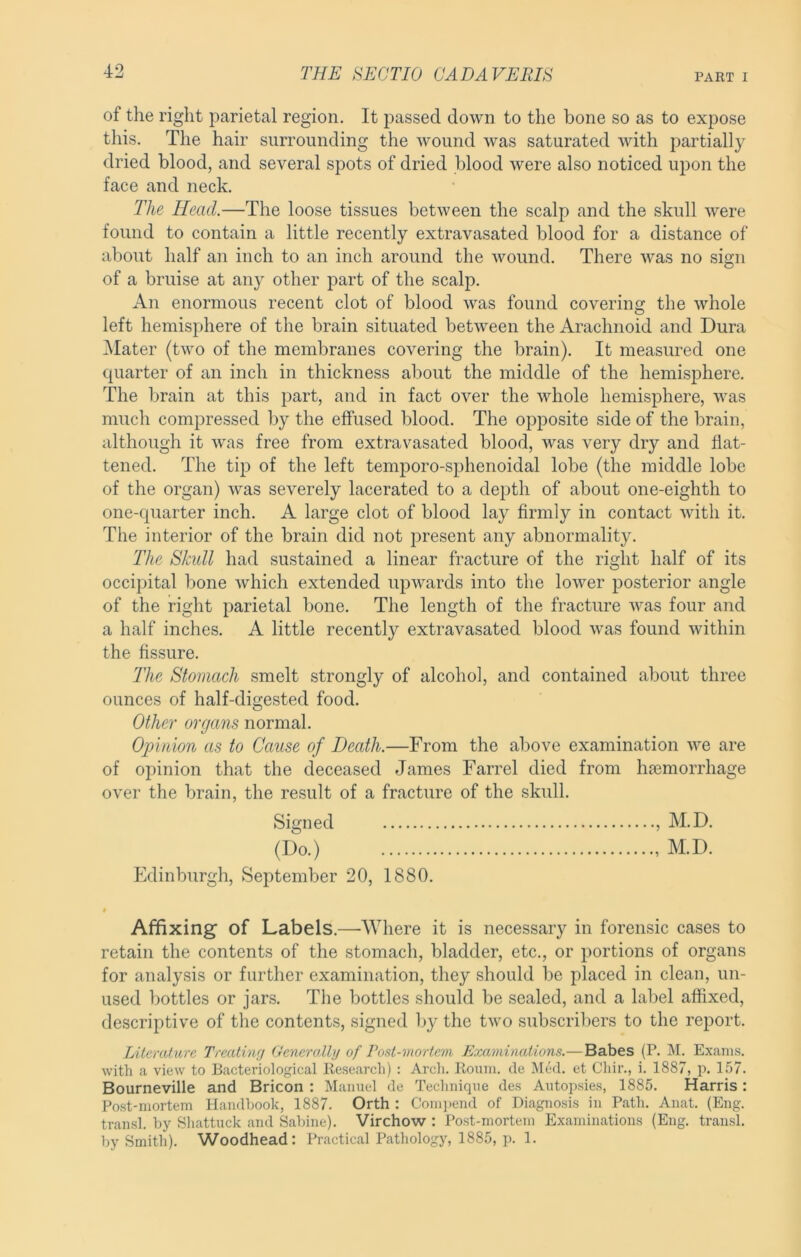 of the right parietal region. It passed down to the bone so as to expose this. The hair surrounding the wound was saturated with partially dried blood, and several spots of dried blood were also noticed upon the face and neck. The Head.—The loose tissues between the scalp and the skull were found to contain a little recently extravasated blood for a distance of about half an inch to an inch around the wound. There was no sign of a bruise at any other part of the scalp. An enormous recent clot of blood was found covering the whole left hemisphere of the brain situated between the Arachnoid and Dura i\Iater (two of the membranes covering the brain). It measured one quarter of an inch in thickness about the middle of the hemisphere. The brain at this part, and in fact over the whole hemisphere, was much compressed by the effused blood. The opposite side of the brain, although it was free from extravasated blood, was very dry and flat- tened. The tip of the left temporo-sphenoidal lobe (the middle lobe of the organ) was severely lacerated to a depth of about one-eighth to one-quarter inch. A large clot of blood lay firmly in contact with it. The interior of the brain did not present any abnormality. The Skull had sustained a linear fracture of the right half of its occipital bone which extended upwards into the lower posterior angle of the right parietal bone. The length of the fracture was four and a half inches. A little recently extravasated blood was found within the fissure. The Stomach smelt strongly of alcohol, and contained about three ounces of half-digested food. Other organs normal. Opinion as to Cause of Death.—From the above examination we are of opinion that the deceased James Farrel died from haemorrhage over the brain, the result of a fracture of the skull. Signed , M.D. (Do.) M.D. Edinburgh, September 20, 1880. Affixing of Labels.—Where it is necessary in forensic cases to retain the contents of the stomach, bladder, etc., or portions of organs for analysis or further examination, they should be placed in clean, un- used bottles or jars. The bottles should be sealed, and a label affixed, descriptive of the contents, signed by the two subscribers to the report. Literature Treating GeneruXhj of rost-mortem Examinations.—Babes (P. M. Exams, with a view to Bacteriological Kesearch) : Arch. Ronm. de Med. et Chir., i. 1887, p. 157. Bourneville and Bricon : Manuel de Technique des Autopsies, 1885. Harris : Post-mortem Handbook, 1887. Orth : Com]tend of Diagnosis in Path. Anat. (Eng. tramsl. by Shattuck and Sabine). Virchow : Post-mortem Examinations (Eng. trausl. by Smith). Woodhead: Practical Pathology, 1885, p. 1.
