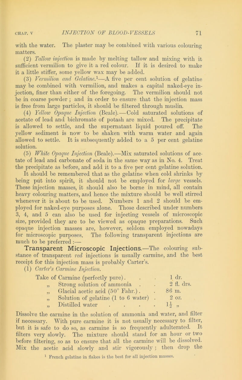 with the water. The plaster may l)e combined with various colouring matters. (2) Talloio injection is made by melting tallow and mixing with it sufficient vermilion to give it a red colour. If it is desired to make it a little stiffer, some yellow wax may be added. (3) Vermilion and GelatineJ—A five per cent solution of gelatine may be combined with vermilion, and makes a caj^ital naked-eye in- jection, finer than either of the foregoing. The vermilion should not be in coarse poAvder; and in order to ensure that the injection mass is free from large particles, it should be filtered through muslin. (4) Yellow Opaque Injection (Beale).—Cold saturated solutions of acetate of lead and bichromate of potash are mixed. The precijDitate is alloAved to settle, and the supernatant liquid poured off. The yellow sediment is now to be shaken with warm water and again allowed to settle. It is subsequently added to a 5 per cent gelatine solution. (5) White Opaque Injection (Beale).—Mix saturated solutions of ace- tate of lead and carbonate of soda in the same way as in No. 4. Treat the precipitate as before, and add it to a five per cent gelatine solution. It should be remembered that as the gelatine Avhen cold shrinks by being put into spirit, it should not be employed for large vessels. These injection masses, it should also be borne in mind, all contain heavy colouring matters, and hence the mixture should be Avell stirred whenever it is about to be used. Numbers 1 and 2 should be em- ployed for naked-eye purposes alone. Those described under numbers 3, 4, and 5 can also be used for injecting vessels of microscopic size, provided they are to be viewed as opaque preparations. Such opaque injection masses are, however, seldom employed nowadays for microscopic purj^oses. The following transparent injections are much to be preferred ;— Transparent Microscopic Injections.—The colouring sub- stance of transparent red injections is usually carmine, and the best receipt for this injection mass is probably Carter’s. (1) Carter's Carmine Injection. Take of Carmine (perfectly pure)... 1 dr. „ Strong solution of ammonia . . 2 fl. drs. „ Glacial acetic acid (50° Fahr.). . 86 m. „ Solution of gelatine (1 to 6 water) . 2 oz. „ Distilled water . . . . „ Dissoh^e the carmine in the solution of ammonia and water, and filter if necessary. With pure carmine it is not usually necessary to filter, but it is safe to do so, as carmine is so frequently adulterated. It filters very slowly. The mixture should stand for an hour or two before filtering, so as to ensure that all the carmine Avill be dissolved. Mix the acetic acid slowly and stir Augorously ; then drop the ^ French gelatine in flakes is the best for all injection masses.