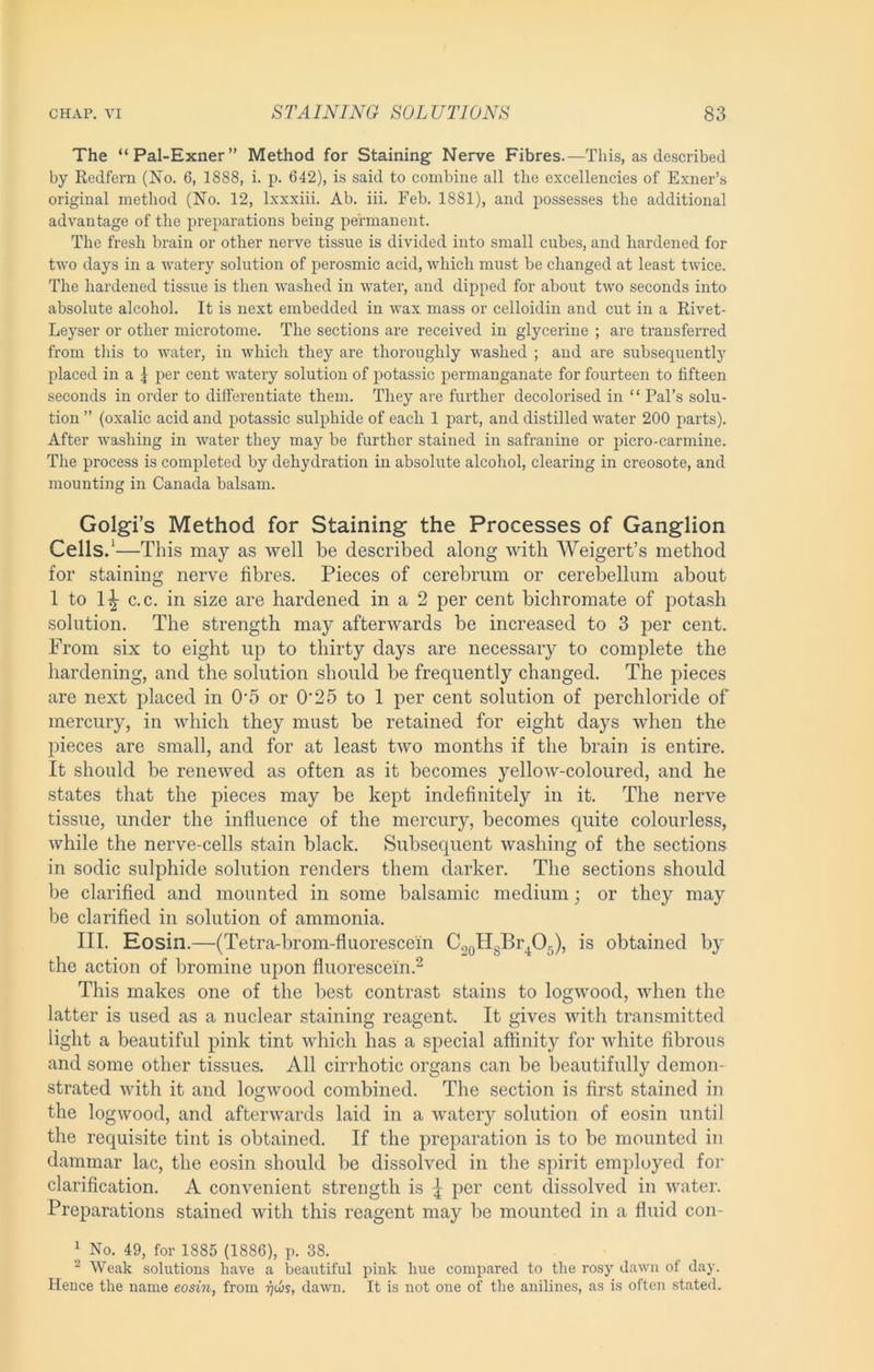 The “Pal-Exner” Method for Staining Nerve Fibres.—This, as described by Redfern (No. 6, 1888, i. p. 642), is said to combine all the excellencies of Exner’s original method (No. 12, Ixxxiii. Ab. iii. Feb. 1881), and possesses the additional advantage of the preparations being permanent. The fresh brain or other nerve tissue is divided into small cubes, and hardened for two days in a watery solution of perosmic acid, which must be changed at least twice. The hardened tissue is then washed in water, and dipped for about two seconds into absolute alcohol. It is next embedded in wax mass or celloidin and cut in a Rivet- Leyser or other microtome. The sections are received in glycerine ; are ti’ansferred from this to water, in which they are thoroughly washed ; and are subsequently placed in a 5 per cent watery solution of potassic permanganate for fourteen to fifteen seconds in order to differentiate them. They are further decolorised in “ Pal’s solu- tion ” (oxalic acid and potassic sulphide of each 1 part, and distilled water 200 parts). After washing in water they may be further stained in safranine or picro-carmine. The process is completed by dehydration in absolute alcohol, clearing in creosote, and mounting in Canada balsam. Golgi’s Method for Staining the Processes of Ganglion Cells/—This may as well be described along with Weigert’s method for staining nerve fibres. Pieces of cerebrum or cerebellum about 1 to 1|- c.c. in size are hardened in a 2 per cent bichromate of potash solution. The strength may afterwards be increased to 3 per cent. From six to eight up to thirty days are necessary to complete the hardening, and the solution should be frequently changed. The pieces are next placed in 0’5 or 0‘25 to 1 per cent solution of perchloride of mercury, in which they must be retained for eight days when the pieces are small, and for at least two months if the brain is entire. It should be renewed as often as it becomes yellow-coloured, and he states that the pieces may be kept indefinitely in it. The nerve tissue, under the influence of the mercury, becomes cpiite colourless, while the nerve-cells stain black. Subsequent washing of the sections in sodic sulphide solution renders them darker. The sections should be clarified and mounted in some balsamic medium; or they may be clarified in solution of ammonia. III. Kosin.—(Tetra-brom-fluorescein C2oHgBr^05), is obtained by the action of bromine upon fluorescein.^ This makes one of the best contrast stains to logwood, when the latter is used as a nuclear staining reagent. It gives with transmitted light a beautiful pink tint which has a special affinity for white fibrous and some other tissues. All cirrhotic organs can be beautifully demon- strated with it and logwood combined. The section is first stained in the logwood, and afterwards laid in a watery solution of eosin until the requisite tint is obtained. If the preparation is to bo mounted in dammar lac, the eosin should be dissolved in the spirit employed for clarification. A convenient strength is \ per cent dissolved in water. Preparations stained with this reagent may be mounted in a fluid con- J No. 49, for 1885 (1886), p. 38. “ Weak solutions have a beautiful pink hue compared to the rosy dawn of day. Hence the name eosin, from -^c6y, dawn. It is not one of the anilines, as is often stated.