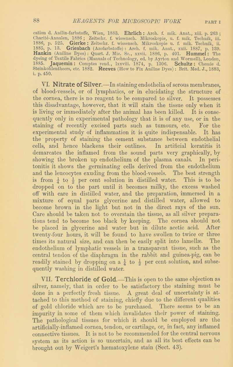 cation d. Anilin-farbstoffe, Wien, 1883. Ehrlich: Arch. f. mik. Anat., xiii. p. 263 ; Charite-Annalen, 1886 ; Zeitschr. f. 'vvissenscli. Mikroskoj^ie, u. f. inik. Technik, iii. 1886, p. 525. Gierke : Zeitschr. f. wissensch. Mikroskopie u. f. mik. Technik, ii. 1885, p. 13. Griesbach (Azofarbstoffe) : Arch. f. mik. Anat., xxii. 1887, p. 139. Hankin (Aniline Dyes); Quart. J. Mic. Sc., xxvii. 1886, p. 401. Hummel: The dyeing of Textile Fabrics (Manuals of Technology, ed. by Ayrton and Wormell), London, 1885. Jaquemin: Comptes rend., Ixxviii. 1874, p. 1306. Schultz: Chemie d. Steinkohlentheers, etc. 1882. Reeves (Howto Fix Aniline Dyes): Brit. Med. J., 1883, i. p. 450. VI. Nitrate of Silver.—In staining endothelia of serous membranes, of blood-vessels, or of lymphatics, or in elucidating the structure of the cornea, there is no reagent to be compared to silver. It jDossesses this disadvantage, however, that it will stain the tissue only when it is living or immediately after the animal has been killed. It is conse- quently only in experimental pathology that it is of any use, or in the staining of recently excised parts such as tumours, etc. For the experimental study of inflammation it is quite indispensable. It has the property of staining the cement substance between endothelial cells, and hence blackens their outlines. In artificial keratitis it demarcates the inflamed from the sound parts very graphically, by showing the broken up endothelium of the plasma canals. In peri- tonitis it shows the germinating cells derived from the endothelium and the leucocytes exuding from the blood-vessels. The best strength is from ^ to p>er cent solution in distilled water. This is to be dropped on to the part until it becomes milky, the excess washed otf with care in distilled water, and the preparation, immersed in a mixture of equal parts glycerine and distilled water, allowed to become brown in the light but not in the direct rays of the sun. Care should be taken not to overstain the tissue, as all silver prepara- tions tend to become too black by keeping. The cornea should not be placed in glycerine and water but in dilute acetic acid. After twenty-four hours, it will be found to have swollen to twice or three times its natural size, and can then be easily split into lamellae. The endothelium of lymphatic vessels in a transparent tissue, such as the central tendon of the diaphragm in the rabbit and guinea-pig, can be readily stained by dro])ping on a | to ^ per cent solution, and subse- quently washing in distilled water. VII. Terchloride of Gold.—This is open to the same objection as silver, namely, that in order to be satisfactory the staining must be done in a perfectly fresh tissue. A great deal of uncertainty is at- tached to this method of staining, chiefly due to the different qualities of gold chloride which are to bo purchased. There seems to be an impurity in some of them which invalidates their power of staining. The pathological tissues for which it should be employed are the artificially-inflamed cornea, tendon, or cartilage, or, in fact, any inflamed connective tissues. It is not to be recommended for the central nervous system as its action is so uncertain, and as all its best effects can be brought out by Weigert’s hsematoxylene stain (Sect. 43).