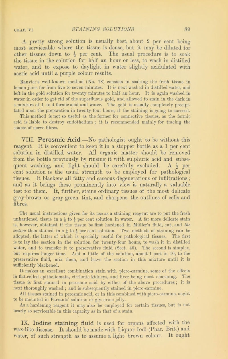 A pretty strong solution is usually best, about 2 per cent being most serviceable where the tissue is dense, but it may be diluted for other tissues down to | per cent. The usual procedure is to soak the tissue in the solution for half an hour or less, to wash in distilled water, and to expose to daylight in water slightly acidulated with acetic acid until a purple colour results. Ranvier’s well-known method (No. 18) consists in soaking the fresh tissue in lemon juice for from five to seven minutes. It is next washed in distilled water, and left in the gold solution for twenty minutes to half an hour. It is again washed in water in order to get rid of the superfluous gold, and allowed to stain in the dark in a mixture of 1 to 4 formic acid and water. The gold is usually completely precipi- tated upon the preparation in twenty-four hours, if the staining is going to succeed. This method is not so useful as the former for connective tissues, as the formic acid is liable to destroy endothelium ; it is recommended mainly for tracing the course of nerve fibres. VIII. Perosmic Acid.—No pathologist ought to be without this reagent. It is convenient to keep it in a stopper bottle as a 1 per cent solution in distilled water. All organic matter should be removed from the bottle previously by rinsing it with sulphuric acid and subse- quent washing, and light should be carefully excluded. A ^ per cent solution is the usual strength to be employed for pathological tissues. It blackens all fatty and caseous degenerations or infiltrations ; and as it brings these prominently into view is naturally a valuable test for them. It, further, stains ordinary tissues of the most delicate gray-brown or gray-green tint, and sharpens the outlines of cells and fibres. The usual instructions given for its use as a staining reagent are to put the fresh unhardened tissue in a g to f per cent solution in water. A far more delicate stain is, however, obtained if the tissue be first hardened in Muller’s fluid, cut, and the section then stained in a J to J per cent solution. Two methods of staining can be adopted, the latter of which is specially useful for pathological tissues. The first is to lay the section in the solution for twenty-four hours, to wash it in distilled water, and to transfer it to preservative fluid (Sect. 40). The second is simpler, but requires longer time. Add a little of the solution, about 1 part in 10, to the preservative fluid, mix them, and leave the section in this mixture until it is sufficiently blackened. It makes an excellent combination stain -with picro-carmine, some of the effects in flat-celled epitheliomata, cirrhotic kidneys, and liver being most charming. I’he tissue is first stained in perosmic acid by either of the above procedures; it is next thoroughly washed ; and is subsequently stained in picro-carmine. All tissues stained in perosmic acid, or in this combined with picro-carmine, ought to be mounted in Farrants’ solution or glycerine jelly. As a hardening reagent it may also bo employed for certain tissues, but is not nearly so serviceable in this capacity as in that of a stain. IX. Iodine staining fluid is used for organs affected with the wax-like disease. It should be made with Liquor lodi (Phar. Brit.) and water, of such strength as to assume a light brown colour. It ought