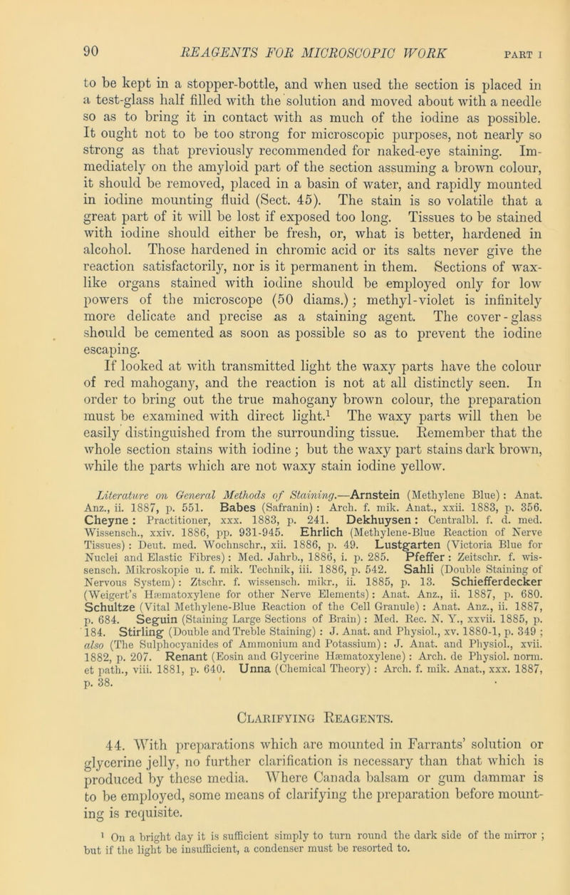 to be kept in a stopper-bottle, and when used the section is placed in a test-glass half filled with the solution and moved about with a needle so as to bring it in contact with as much of the iodine as possible. It ought not to be too strong for microscopic purposes, not nearly so strong as that previously recommended for naked-eye staining. Im- mediately on the amyloid part of the section assuming a brown colour, it should be removed, placed in a basin of water, and rapidly mounted in iodine mounting fluid (Sect. 45). The stain is so volatile that a great part of it will be lost if exposed too long. Tissues to be stained with iodine should either be fresh, or, what is better, hardened in alcohol. Those hardened in chromic acid or its salts never give the reaction satisfactorily, nor is it permanent in them. Sections of wax- like organs stained with iodine should be employed only for low powers of the microscope (50 diams.); methyl-violet is infinitely more delicate and precise as a staining agent. The cover-glass should be cemented as soon as possible so as to prevent the iodine escaping. If looked at with transmitted light the waxy parts have the colour of red mahogany, and the reaction is not at all distinctly seen. In order to bring out the true mahogany brown colour, the preiDaration must be examined with direct light.^ The waxy parts will then be easily distinguished from the surrounding tissue. Remember that the whole section stains with iodine ; but the waxy part stains dark brown, while the parts which are not waxy stain iodine yellow. Literature on General Methods of Staining.—Arnstein (Methylene Blue) : Anat. Anz., ii. 1887, p. 551. Babes (Safranin) : Arch. f. mik. Anat., xxii. 1883, p. 356. Cheyne : Practitioner, xxx. 1883, p. 241. Dekhuysen: Centralbl. f. d. med. Wissensch., xxiv. 1886, pp. 931-945. Ehrlich (Methylene-Blue Keaction of Nerve Tissues) : Deut. med. Wochnschr., xii. 1886, j). 49. Lustgarten (Victoria Blue for Nuclei and Elastic Fibres): Med. Jahrb., 1886, i. p. 285. Pfeffer : Zeitschr, f. wis- sensch. Mikroskopie u. f. mik. Technik, iii. 1886, j). 542. Sahli (Double Staining of Nervous System): Ztschr. f. wissensch. mikr., ii. 1885, p. 13. Schiefferdecker (Weigert’s Hsematoxylene for other Nerve Elements) : Anat. Anz., ii, 1887, p. 680. Schultze (Vital Methylene-Blue Reaction of the Cell Granule) : Anat. Anz., ii. 1887, p. 684. Seguin (Staining Large Sections of Brain) : Med. Rec. N. Y., xxvii. 1885, p. 184, Stirling (Double and Treble Staining) : J. Anat. and Physiol., xv. 1880-1, p. 349 ; also (The Sulphocyanides of Ammonium and Potassium): J. Anat. and Pliysiol., xvii. 1882, p. 207. Renant (Eosin and Glycerine Hfematoxylene): Arch, de Physiol, norm, et path., viii. 1881, p. 640. Unna (Chemical Theory) : Arch. f. mik. Anat., xxx. 1887, p. 38. Clarifying Reagents. 44. With preparations which are mounted in Farrants’ solution or glycerine jelly, no further clarification is necessary than that wRich is produced by these media. Where Canada balsam or gum dammar is to be employed, some means of clarifying the preparation before mount- ing is requisite. ’ On a bright day it is sufficient simply to turn round the dark side of the mirror ; but if the light be insufficient, a condenser must be resorted to.