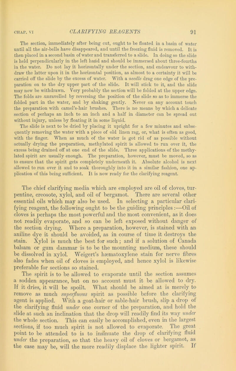 The section, immediately after being cnt, ought to be floated in a basin of water until all the air-bells have disappeared, and until the freezing fluid is removed. It is then placed in a second basin of water and transferred to a slide. In doing so the slide is held perpendicularly in the left haiid and should be immersed about three-fourths in the water. Do not lay it liorizontally under the section, and endeavour to with- draw the latter upon it in the horizontal position, as almost to a certainty it will be carried off the slide by the excess of water. With a needle drag one edge of the pre- paration on to the dry uj)per part of the slide. It will stick to it, and the slide may now be withdravm. Very probably the section will be folded at the upper edge. The folds are .unravelled by reversing the position of the slide so as to immerse the folded part in the water, and by shaking gently. Never on any account touch the preparation with cameTs-hair brushes. There is no means by which a delicate section of perhaps an inch to an inch and a half in diameter can be spread out without injury, unless by floating it in some liquid. The slide is next to be dried by placing it upright for a few minutes and subse- (piently removing the water with a piece of old linen rag, or, what is often as good, with the finger. When as much of the water is got rid of as possible without actually drying the preparation, methylated spirit is allowed to run over it, the excess being drained off at one end of the slide. Three applications of the methy- lated spirit are usually enough. The preparation, however, must be moved, so as to ensure that the spirit gets completely underneath it. Absolute alcohol is next allowed to run over it and to soak thoroughly into it in a similar fashion, one ap- plication of this being sulRcient. It is now ready for the clarifying reagent. The chief clarifying media which are employed are oil of cloves, tur- pentine, creosote, xylol, and oil of bergamot. There are several other essential oils which may also be used. In selecting a particular clari- fying reagent, the following ought to be the guiding principles :—Oil of cloves is perhaps the most powerful and the most convenient, as it does not readily evaporate, and so can be left exposed Avithout danger of the section drying. Where a preparation, however, is stained with an aniline dye it should be avoided, as in course of time it destroys the stain. Xylol is much the best for such; and if a solution of Canada balsam or gum dammar is to be the mounting medium, these should be dissolved in xylol. Weigert’s hsematoxylene stain for nerve fibres also fades when oil of cloves is employed, and hence xylol is likeAvise preferable for sections so stained. The spirit is to be allowed to evaporate until the section assumes a sodden appearance, but on no account must it be allowed to drj\ If it dries, it will be spoilt. What should be aimed at is merely to remove as much superfluous spirit as possible before the clarifjdng agent is applied. With a goat-hair or sable-hair lirush, slip a drop of the clarifying fluid under one corner of the preparation, and hold the slide at such an inclination that the drop Avill readily find its way under the whole section. This can easily be accomplished, even in the largest sections, if too much spirit is not allowed to evaporate. The great point to be attended to is to insinuate the drop of clarifying fluid under the preparation, so that the heavy oil of cloves or bergamot, as the case may be, Avill the more readily displace the lighter spirit. If