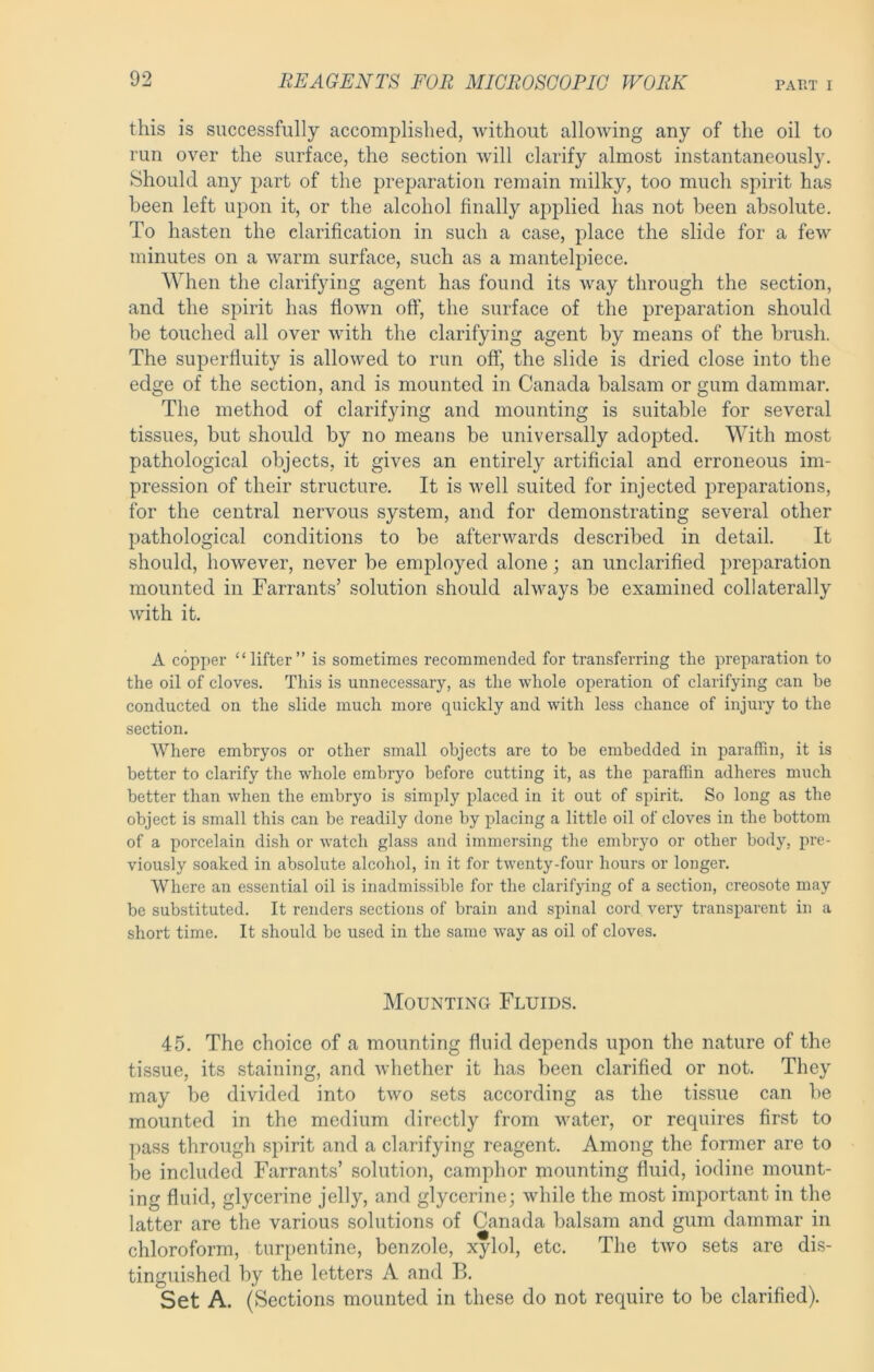 this is successfully accomplished, without allowing any of the oil to run over the surface, the section will clarify almost instantaneously. Should any part of the preparation remain milky, too much spirit has been left upon it, or the alcohol finally applied has not been absolute. To hasten the clarification in such a case, place the slide for a few minutes on a warm surface, such as a manteliuece. When the clarifying agent has found its way through the section, and the spirit has flown off, the surface of the preparation should be touched all over with the clarifying agent by means of the brush. The superfluity is allowed to run off, the slide is dried close into the edge of the section, and is mounted in Canada balsam or gum dammar. The method of clarifying and mounting is suitable for several tissues, but should by no means be universally adopted. With most pathological objects, it gives an entirely artificial and erroneous im- pression of their structure. It is well suited for injected preparations, for the central nervous system, and for demonstrating several other pathological conditions to be afterwards described in detail. It should, however, never be employed alone; an unclarified preparation mounted in Farrants’ solution should alv^ays be examined collaterally with it. A copper “lifter” is sometimes recommended for transferring the preparation to the oil of cloves. This is unnecessary, as the whole operation of clarifying can be conducted on the slide much more quickly and with less chance of injury to the section. Where embryos or other small objects are to he embedded in paraffin, it is better to clarify the whole embryo before cutting it, as the paraffin adheres much better than when the embryo is simply placed in it out of spirit. So long as the object is small this can be readily done by placing a little oil of cloves in the bottom of a porcelain dish or watch glass and immersing the embryo or other body, pre- viously soaked in absolute alcohol, in it for twenty-four hours or longer. Where an essential oil is inadmissible for the clarifying of a section, creosote may be substituted. It renders sections of brain and spinal cord very transparent in a short time. It should be used in the same way as oil of cloves. Mounting Fluids. 45. The choice of a mounting fluid depends upon the nature of the tissue, its staining, and whether it has been clarified or not. They may be divided into two sets according as the tissue can be mounted in the medium directly from water, or requires first to pass through spirit and a clarifying reagent. Among the former are to be included Farrants’ solution, camphor mounting fluid, iodine mount- ing fluid, glycerine jelly, and glycerine; while the most important in the latter are the various solutions of Canada balsam and gum dammar in chloroform, turpentine, benzole, xylol, etc. The two sets are dis- tinguished by the letters A and B. Set A. (Sections mounted in these do not require to be clarified).