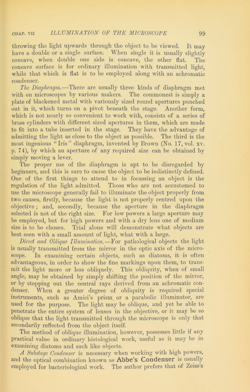 throwing the light upwards through the object to be viewed. It may have a double or a single surface. When single it is usually slightly concave, when double one side is concave, the other flat. The concave surface is for ordinary illumination with transmitted light, while that which is flat is to be employed along with an achromatic condenser. The Diaphragm.—There are usually three kinds of diaphragm met with on microscopes by various makers. The commonest is simply a plate of blackened metal with variously sized round apertures punched out in it, which turns on a pivot beneath the stage. Another form, which is not nearly so convenient to work with, consists of a series of brass cylinders with different sized apertures in them, which are made to fit into a tube inserted in the stage. They have the advantage of admitting the light as close to the object as possible. The third is the most ingenious “Iris” diaphragm, invented by Brown (No. 17, vol. xv. p. 74), by which an aperture of any required size can be obtained by simply moving a lever. The proper use of the diaphragm is apt to be disregarded by beginners, and this is sure to cause the object to be indistinctly defined. One of the first things to attend to in focussing an object is the regulation of the light admitted. Those who are not accustomed to use the microscope generally fail to illuminate the object properly from two causes, firstly, because the light is not properly centred upon the objective; and, secondly, because the aperture in the diaphragm selected is not of the right size. For low powers a large aperture may be employed, but for high powers and with a dry lens one of medium size is to be chosen. Trial alone will demonstrate what objects are best seen with a small amount of light, what with a large. Direct and Oblique Illumination.—For pathological objects the light is usually transmitted from the mirror in the optic axis of the micro- scope. In examining certain objects, such as diatoms, it is often advantageous, in order to show the fine markings upon them, to trans- mit the light more or less obliquely. This obliquity, when of small angle, may be obtained by simply shifting the position of the mirror, or by stopping out the central rays derived from an achromatic con- denser. When a greater degree of obliquity is required special instruments, such as Amici’s prisn\ or a parabolic illuminator, are used for the purpose. The light may be oblique, and yet be able to penetrate the entire system of lenses in the objective, or it may be so oblique that the light transmitted through the microscope is only that secondarily reflected from the object itself. The method of oblique illumination, however, possesses little if any practical value in ordinary histological work, useful as it may be in examining diatoms and such like objects. A Substage Condenser is necessary when working with high powers, and the optical combination known as Abbe’s Condenser is usually employed for bacteriological work. The author prefers that of Zeiss’s