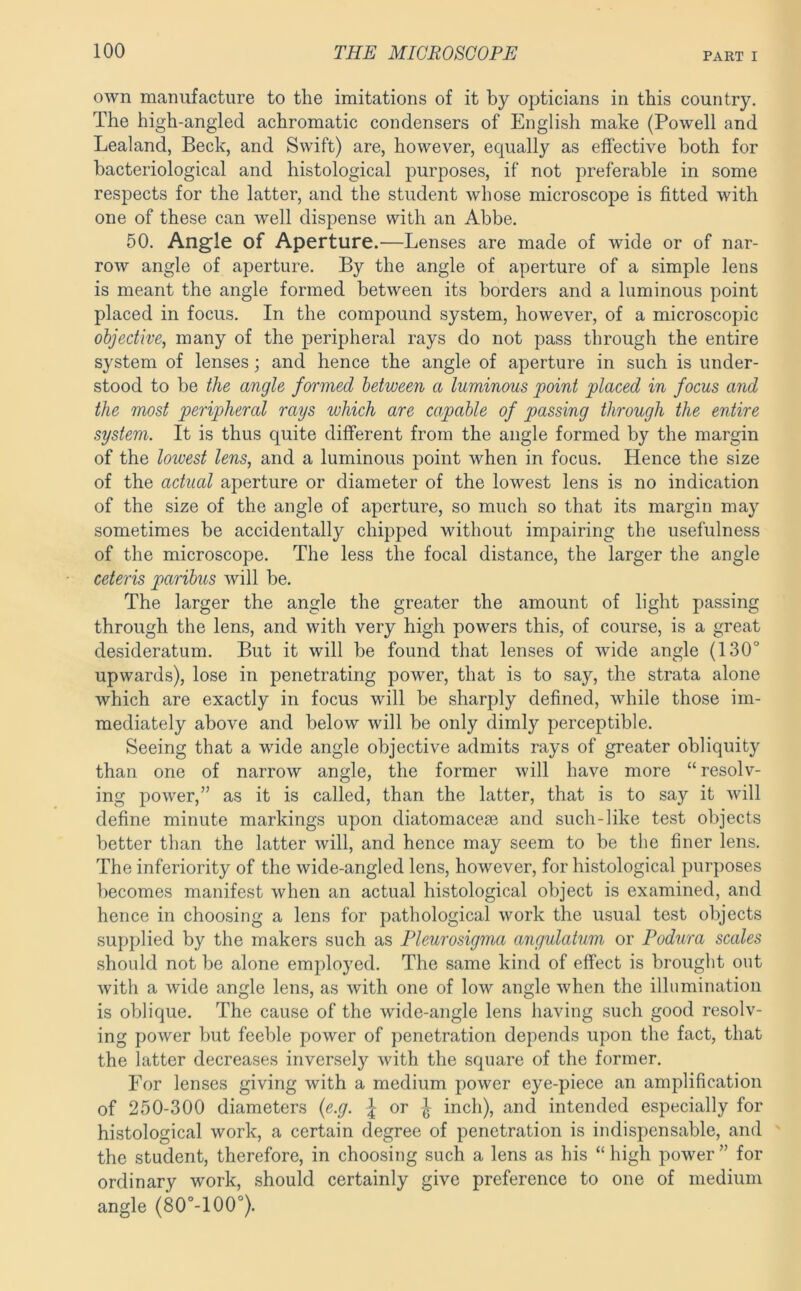 own manufacture to the imitations of it by opticians in this country. The high-angled achromatic condensers of English make (Powell and Lealand, Beck, and Swift) are, however, equally as effective both for bacteriological and histological purposes, if not preferable in some respects for the latter, and the student whose microscope is fitted with one of these can well dispense with an Abbe, 50. Angle of Aperture.—Lenses are made of wide or of nar- row angle of aperture. By the angle of aperture of a simple lens is meant the angle formed between its borders and a luminous point placed in focus. In the compound system, however, of a microscopic objective, many of the peripheral rays do not pass through the entire system of lenses; and hence the angle of aperture in such is under- stood to be the angle formed between a luminous point placed in focus and the most peripheral rays which are capable of passing through the entire system. It is thus quite different from the angle formed by the margin of the lowest lens, and a luminous point when in focus. Hence the size of the actual aperture or diameter of the lowest lens is no indication of the size of the angle of aperture, so much so that its margin may sometimes be accidentally chipped without impairing the usefulness of the microscope. The less the focal distance, the larger the angle ceteris paribus will be. The larger the angle the greater the amount of light passing through the lens, and with very high powers this, of course, is a great desideratum. But it will be found that lenses of wide angle (130° upwards), lose in penetrating power, that is to say, the strata alone which are exactly in focus will be sharply defined, while those im- mediately above and below will be only dimly perceptible. Seeing that a wide angle objective admits rays of greater obliquity than one of narrow angle, the former will have more “resolv- ing power,” as it is called, than the latter, that is to say it will define minute markings upon diatomacege and such-like test objects better than the latter will, and hence may seem to be the finer lens. The inferiority of the wide-angled lens, however, for histological purposes becomes manifest when an actual histological object is examined, and hence in choosing a lens for pathological work the usual test objects supplied by the makers such as Pleurosigma angulatum or Podura scales should not be alone employed. The same kind of effect is brought out with a wide angle lens, as with one of low angle when the illumination is oblique. The cause of the wide-angle lens having such good resolv- ing power but feeble power of penetration depends upon the fact, that the latter decreases inversely with the square of the former. For lenses giving with a medium power eye-piece an amplification of 250-300 diameters {e.g. or ^ inch), and intended especially for histological work, a certain degree of penetration is indispensable, and the student, therefore, in choosing such a lens as his “high power” for ordinary work, should certainly give preference to one of medium angle (80°-100°).