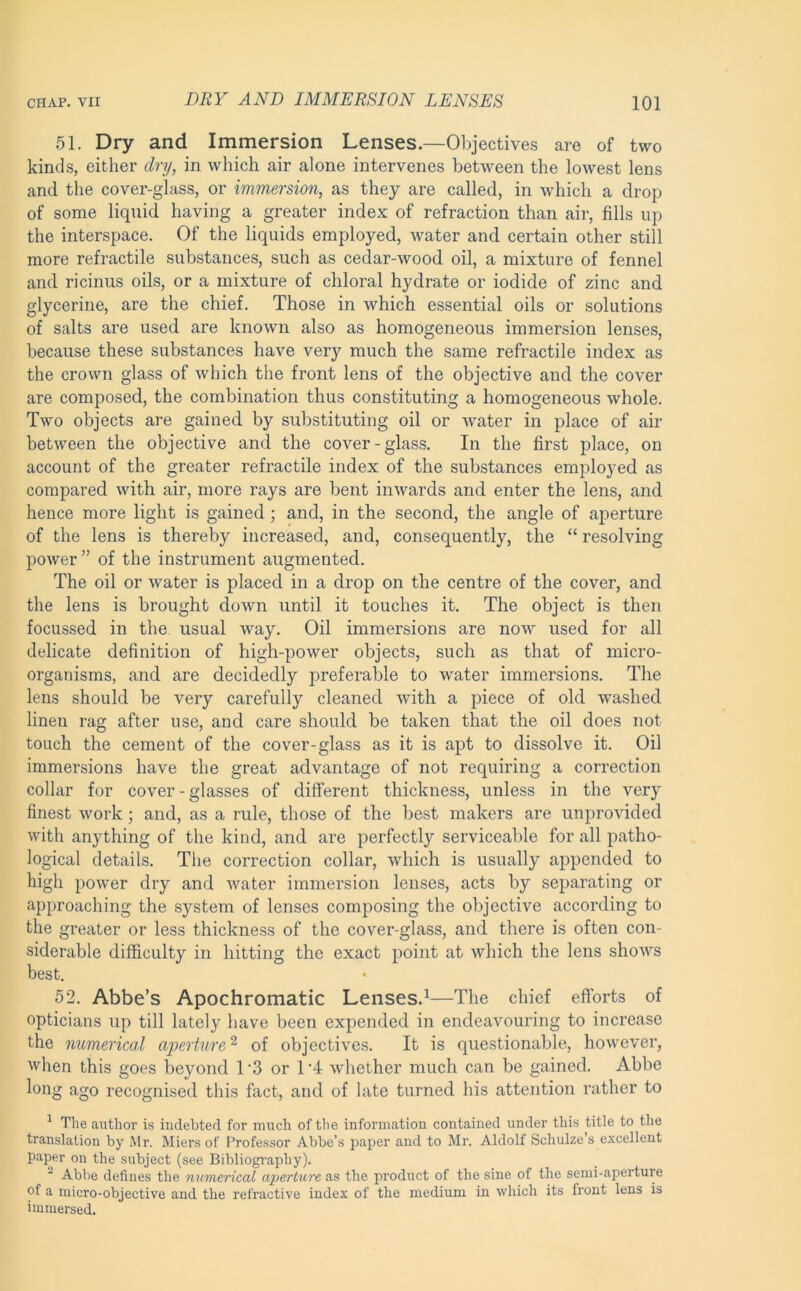 51. Dry and Immersion Lenses.—Objectives are of two kinds, either dry, in which air alone intervenes between the lowest lens and the cover-glass, or immersion, as they are called, in which a drop of some liquid having a greater index of refraction than air, fills up the interspace. Of the liquids employed, water and certain other still more retractile substances, such as cedar-wood oil, a mixture of fennel and ricinus oils, or a mixture of chloral hydrate or iodide of zinc and glycerine, are the chief. Those in which essential oils or solutions of salts are used are known also as homogeneous immersion lenses, because these substances have very much the same retractile index as the crown glass of which the front lens of the objective and the cover are composed, the combination thus constituting a homogeneous whole. Two objects are gained by substituting oil or water in place of air between the objective and the cover-glass. In the first place, on account of the greater retractile index of the substances employed as compared with air, more rays are bent inwards and enter the lens, and hence more light is gained; and, in the second, the angle of aperture of the lens is thereby increased, and, consequently, the “ resolving power ” of the instrument augmented. The oil or water is placed in a drop on the centre of the cover, and the lens is brought down until it touches it. The object is then focussed in the usual way. Oil immersions are now used for all delicate definition of high-power objects, such as that of micro- organisms, and are decidedly preferable to water immersions. The lens should be very carefully cleaned with a piece of old washed linen rag after use, and care should be taken that the oil does not touch the cement of the cover-glass as it is apt to dissolve it. Oil immersions have the great advantage of not requiring a correction collar for cover - glasses of different thickness, unless in the very finest work; and, as a rule, those of the best makers are unprovided with anything of the kind, and are perfectly serviceable for all patho- logical details. The correction collar, which is usually appended to high power dry and water immersion lenses, acts by separating or approaching the system of lenses composing the objective according to the greater or less thickness of the cover-glass, and there is often con- siderable difficulty in hitting the exact point at which the lens shows best. 52. Abbe’s Apochromatic Lenses.^—The chief efforts of opticians up till lately have been expended in endeavouring to increase the numerical aperture'^ of objectives. It is questionable, however, ■when this goes beyond 1’3 or IT whether much can be gained. Abbe long ago recognised this fact, and of late turned his attention rather to ^ The author is indebted for much of the information contained under this title to the translation by Mr. Miers of Professor Abbe’s paper and to Mr. Aldolf Schulze s excellent paper on the subject (see Bibliogi’aphy). ^ Abbe defines the numerical aperture as the product of the sine of the semi-aperture of a micro-objective and the refractive index of the medium in which its front lens is immersed.