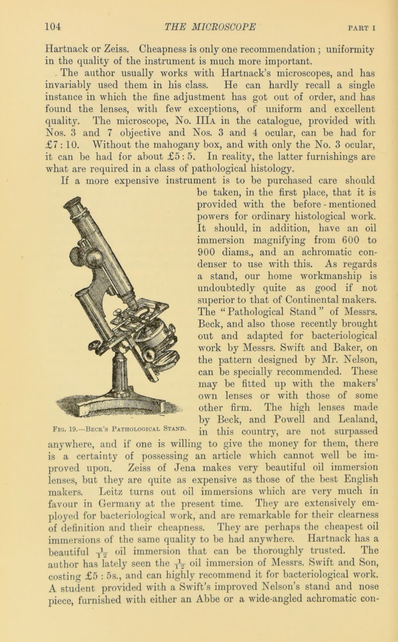 Hartnack or Zeiss. Cheapness is only one recommendation; uniformity in the quality of the instrument is much more important. , The author usually works with Hartnack’s microscopes, and has invariably used them in his class. He can hardly recall a single instance in which the fine adjustment has got out of order, and has found the lenses, with few exceptions, of uniform and excellent quality. The microscope. No. IIIa in the catalogue, provided with Nos. 3 and 7 objective and Nos. 3 and 4 ocular, can be had for £7:10. Without the mahogany box, and with only the No. 3 ocular, it can be had for about £5: 5. In reality, the latter furnishings are what are required in a class of pathological histology. If a more expensive instrument is to be purchased care should be taken, in the first place, that it is provided with the before - mentioned powers for ordinary histological work. It should, in addition, have an oil immersion magnifying from 600 to 900 diams., and an achromatic con- denser to use with this. As regards a stand, our home workmanship is undoubtedly quite as good if not superior to that of Continental makers. The “ Pathological Stand ” of Messrs. Beck, and also those recently brought out and adapted for bacteriological work by Messrs. Swift and Baker, on the pattern designed by Mr. Nelson, can be si:>ecially recommended. These may be fitted up with the makers’ own lenses or with those of some other firm. The high lenses made by Beck, and Powell and Lealand, Fig. 19.—Beck’s Pathological Stand. country, are liot surpassed anywhere, and if one is willing to give the money for them, there is a certainty of possessing an article which cannot well be im- proved upon. Zeiss of Jena makes very beautiful oil immersion lenses, but they are quite as expensive as those of the best English makers. Leitz turns out oil immersions which are very much in favour in Germany at the present time. They are extensively em- ployed for bacteriological work, and are remarkable for their clearness of definition and their cheapness. They are perhaps the cheapest oil immersions of the same quality to be had anywhere. Hartnack has a beautiful yV immersion that can be thoroughly trusted. The author has lately seen the oil immersion of Messrs. Swift and Son, costing £5 : 5s., and can highly recommend it for bacteriological work. A student provided with a Swift’s improved Nelson’s stand and nose piece, furnished with either an Abbe or a wide-angled achromatic con-