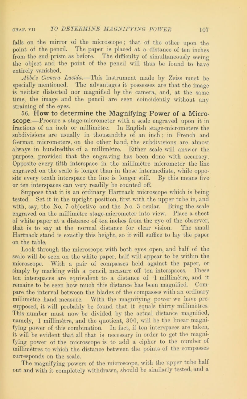 falls on the mirror of the microscope; that of the other upon the point of the pencil. The paper is placed at a distance of ten inches from the end prism as before. The difficulty of simultaneously seeing the object and the point of the pencil will thus be found to have entirely vanished, Abbe’s Camera Lucicla.—This instrument made by Zeiss must be specially mentioned. The advantages it possesses are that the image is neither distorted nor magnified by the camera, and, at the same time, the image and the pencil are seen coincidently without any straining of the eyes. 56. How to determine the Magnifying Power of a Micro- scope.—Procure a stage-micrometer with a scale engraved upon it in fractions of an inch or millimetre. In English stage-micrometers the subdivisions are usually in thousandths of an inch ; in French and German micrometers, on the other hand, the subdivisions are almost always in hundredths of a millimetre. Either scale will answer the purpose, provided that the engraving has been done with accurac}'. Opposite every fifth interspace in the millimetre micrometer the line engraved on the scale is longer than in those intermediate, while oppo- site every tenth interspace the line is longer still. By this means five or ten interspaces can very readily be counted off. Suppose that it is an ordinary Hartnack microscope which is being tested. Set it in the upright position, first with the upper tube in, and with, say, the No. 7 objective and the No. 3 ocular. Bring the scale engraved on the millimetre stage-micrometer into view. Place a sheet of white paper at a distance of ten inches from the eye of the observer, that is to say at the normal distance for clear vision. The small Hartnack stand, is exactly this height, so it will suffice to lay the paper on the table. Look through the microscope with both eyes open, and half of the scale will be seen on the white paper, half will appear to be within the microscope. With a pair of compasses held against the paper, or simply by marking with a pencil, measure off ten interspaces. These ten interspaces are equivalent to a distance of T millimetre, and it remains to be seen how much this distance has been magnified. Com- pare the interval between the blades of the compasses with an ordinary millimetre hand measure. With the magnifying power we have pre- supposed, it will probably be found that it equals thirty millimetres. This number must now be divided by the actual distance magnified, namely, T millimetre, and the quotient, 300, will be the linear magni- fying power of this combination. In fact, if ten interspaces are taken, it will be evident that all that is necessary in order to get the magni- fying power of the microscope is to add a cipher to the number of millimetres to which the distance between the points of the compasses corresponds on the scale. The magnifying powers of the microscope, with the upper tube half out and with it completely withdrawn, should be similarly tested, and a