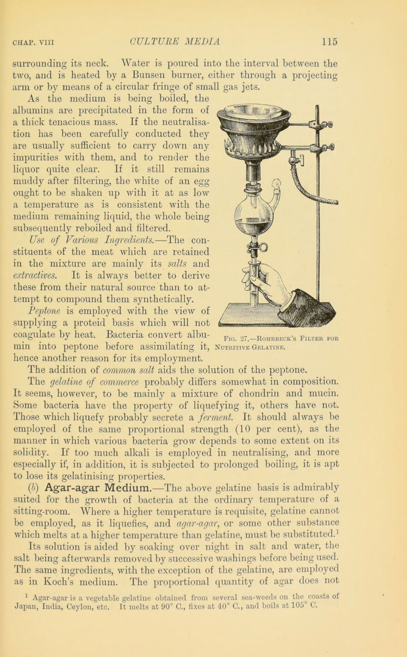 surrounding its neck. Water is poured into the interval between the two, and is heated by a Bunsen burner, either through a projecting arm or by means of a circular fringe of small gas jets. As the medium is being boiled, the albumins are precipitated in the form of a thick tenacious mass. If the neutralisa- tion has been carefully conducted they are usually sufficient to carry down any impurities with them, and to render the liquor quite clear. If it still remains muddy after filtering, the white of an egg ought to be shaken up with it at as low a temperature as is consistent with the medium remaining liquid, the whole being subsequently reboiled and filtered. Use of Various Ingredients.—The con- stituents of the meat which are retained in the mixture are mainly its salts and extractives. It is always better to derive these from their natural source than to at- tempt to compound them synthetically. Peptone is employed with the view of supplying a proteid basis which will not coagulate by heat. Bacteria convert albu- st.-Rohrbeck’s Filter for min into peptone before assimilating it, nutritive Gelatine. hence another reason for its employment. The addition of common salt aids the solution of the peptone. The gelatine of commerce probably differs somewhat in composition. It seems, however, to be mainly a mixture of chondrin and mucin. Some bacteria have the property of liquefying it, others have not. Those which liquefy probably secrete a ferment. It should always be employed of the same proportional strength (10 per cent), as the manner in which various bacteria grow depends to some extent on its solidity. If too much alkali is employed in neutralising, and more especially if, in addition, it is subjected to prolonged boiling, it is apt to lose its gelatinising properties. {h) Agar-agar Medium.—The above gelatine basis is admirably suited for the growth of bacteria at the ordinary temperature of a sitting-room. Where a higher temperature is requisite, gelatine cannot be employed, as it liquefies, and agar-agar, or some other substance which melts at a higher temperature than gelatine, must be substituted.^ Its solution is aided by soaking over night in salt and water, the salt being afterwards removed by successive washings before being used. The same ingredients, with the exception of the gelatine, are employed as in Koch’s medium. The proportional quantity of agar does not ^ Agar-agar is a vegetable gelatine obtained from several sea-weeds on the coasts of Japan, India, Ceylon, etc. It melts at 90° C., fixes at 40° C., and boils at 105 C.