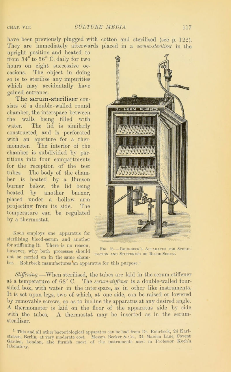 liave been previously plugged with cotton and sterilised (see p. 122). They are immediately afterwards placed in a serum-steriliser in the upright position and heated to from 54° to 56° C. daily for two hours on eight successive oc- casions. The object in doing so is to sterilise any impurities which may accidentally have gained entrance. The serum-steriliser con- sists of a double-walled round chamber, the interspace between the walls being filled Avith water. The lid is similarly constructed, and is perforated Avith an aperture for a ther- mometer. The interior of the chamber is subdivided by par- titions into four compartments for the reception of the test tubes. The body of the cham- ber is heated by a Bunsen burner beloAV, the lid being heated by another burner, placed under a holloAV arm projecting from its side. The temperature can be regulated I)}'’ a thermostat. Koch employs one apparatus for sterilising blood-serum and another for stiffening it. There is no reason, however, why both processes should not be carried on in the same cham- ber. Rohrbeck manufactures‘an apparatus for this purpose.^ Fig. 2S. — Rohrbkck’s App.vratus for Steril- isation AND Stiffening of Blood-Serum. Stiffening.—When sterilised, the tubes are laid in the serum-stiffener at a temperature of 68° C. The serum-stiffener is a double-Avalled four- sided box, Avith Avater in the interspace, as in other like instruments. It is set upon legs, tAvo of Avhich, at one side, can lie raised or loAA’ered by removable screws, so as to incline the apparatus at any desired angle. A thermometer is laid on the floor of the aj)paratus side by side Avith the tubes. A thermostat may be inserted as in the serum- steriliser. ^ Thi.s and all other bacteriological apiiaratiis can be had from Dr. Rohrbeck, 24 Karl- .strasse, Berlin, at very moderate cost. Messrs. Becker & Co., 34 Maiden Lane, Covent Garden, London, also furnish most of the instruments used in Professor Koch’s laboratory.