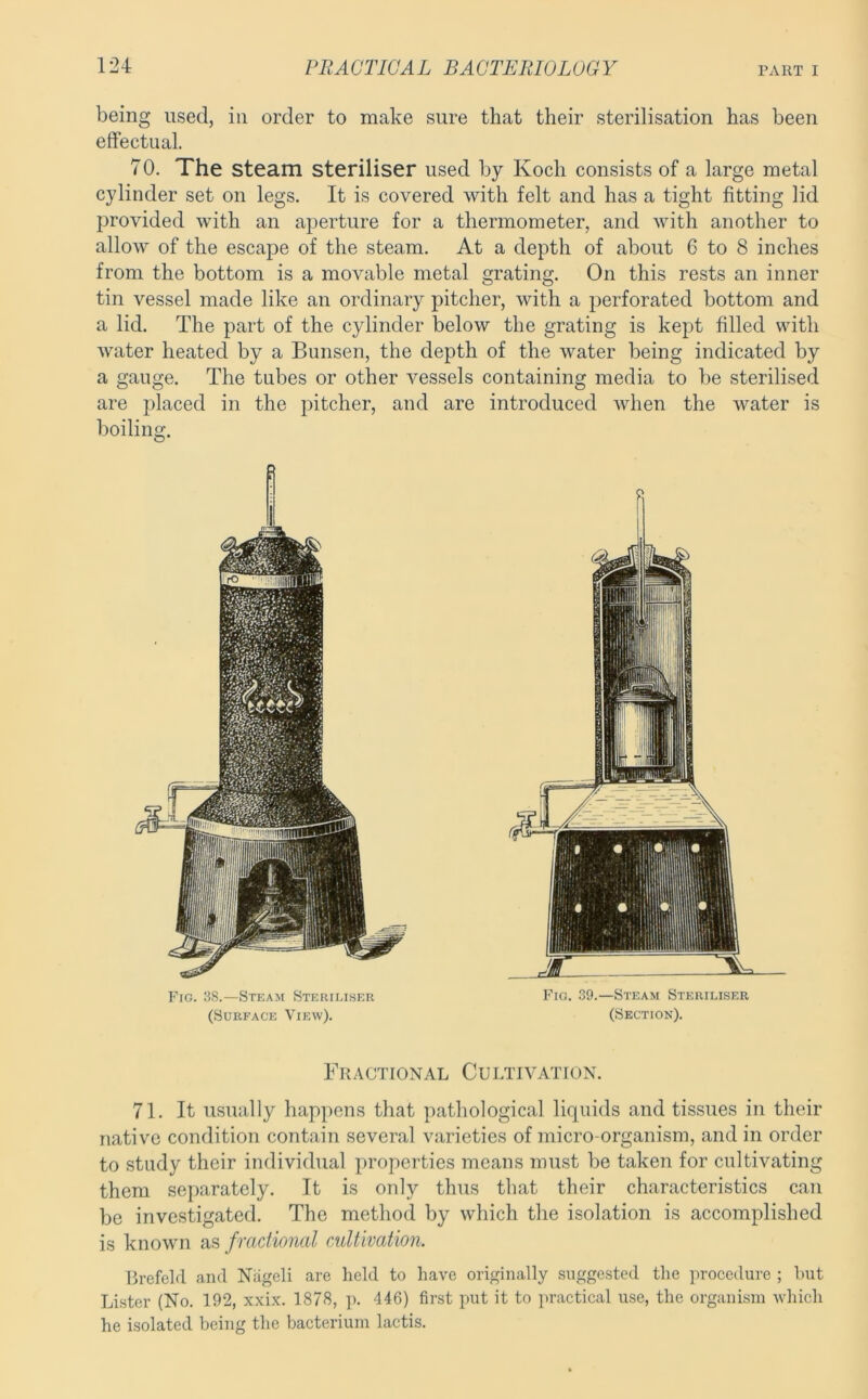 being used, in order to make sure that their sterilisation has been effectual. 70. The steam steriliser used by Koch consists of a large metal cylinder set on legs. It is covered with felt and has a tight fitting lid provided with an aperture for a thermometer, and with another to allow of the escape of the steam. At a depth of about 6 to 8 inches from the bottom is a movable metal grating. On this rests an inner tin vessel made like an ordinary pitcher, with a j^erforated bottom and a lid. The part of the cylinder below the grating is kept filled with water heated by a Bunsen, the depth of the water being indicated by a gauge. The tubes or other vessels containing media to be sterilised are placed in the pitcher, and are introduced when the water is boiling. Fig. 38.—Steam Sterii.iser (Surface View). r Fio. 39.—Steam Steriliser (Section). Fractional Cultivation. 71. It usually happens that pathological liquids and tissues in their native condition contain several varieties of micro-organism, and in order to study their individual properties means must be taken for cultivating them separately. It is only thus that their characteristics can be investigated. The method by which the isolation is accomplished is known as f ractional cultivation. Brefeld and Nageli are held to have originally suggested the procedure ; hut Li.ster (No. 192, xxix. 1878, ]>. 446) first put it to practical use, the organism which he isolated being the bacterium lactis.