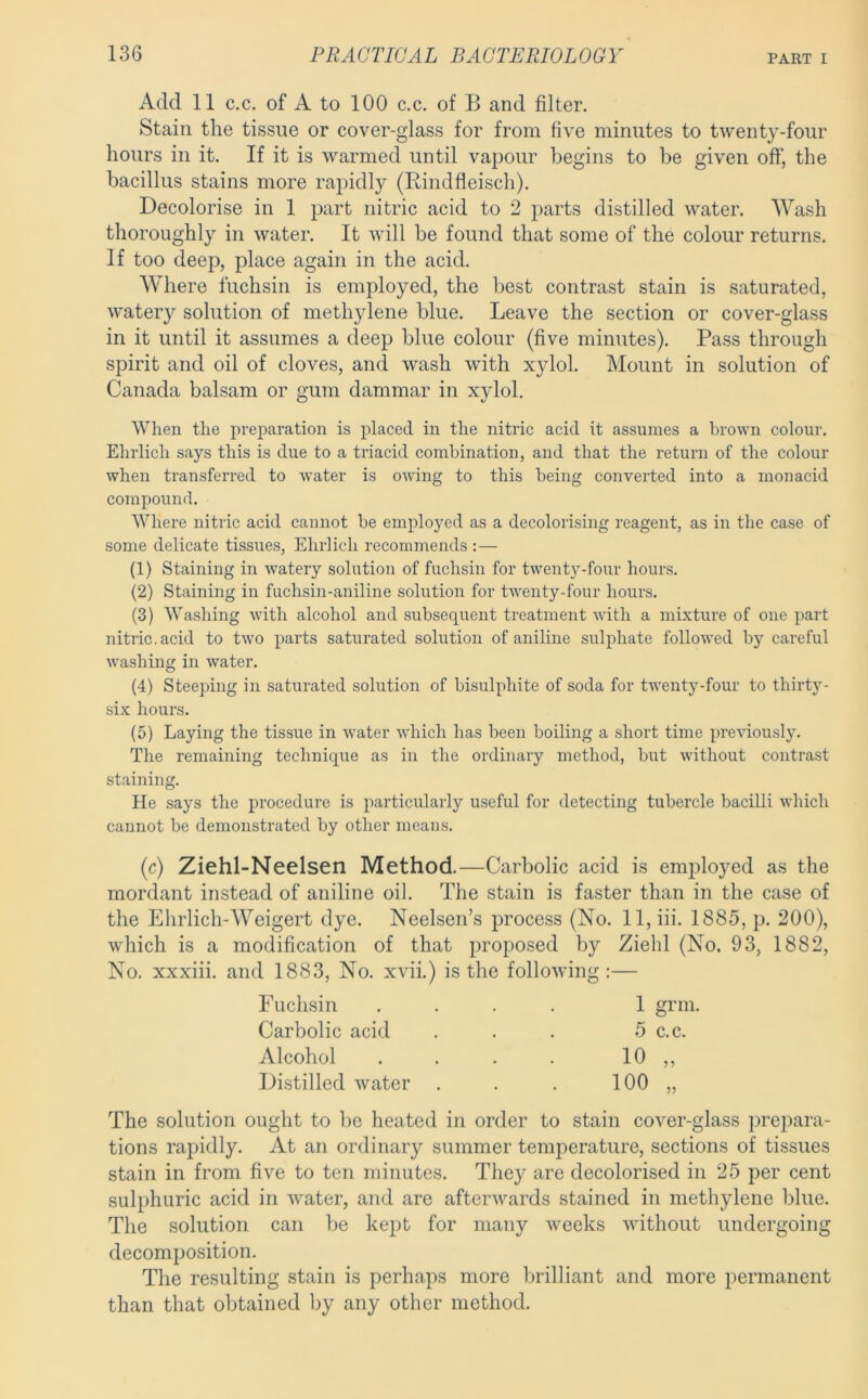 Add 11 c.c. of A to 100 c.c. of B and filter. Stain the tissue or cover-glass for from five minutes to twenty-four hours in it. If it is warmed until vapour begins to be given off, the bacillus stains more rapidly (Rindfleisch). Decolorise in 1 part nitric acid to 2 parts distilled water. Wash thoroughly in water. It will be found that some of the colour returns. If too deep, place again in the acid. Where fuchsin is employed, the best contrast stain is saturated, watery solution of methylene blue. Leave the section or cover-glass in it until it assumes a deep blue colour (five minutes). Pass through spirit and oil of cloves, and wash with xylol. Mount in solution of Canada balsam or gum dammar in xylol. When the preparation is placed in the nitric acid it assumes a brown colour. Ehrlich says this is due to a triacid combination, and that the return of the colour when transferred to water is owing to this being converted into a monacid compound. Where nitric acid cannot be employed as a decolorising reagent, as in the case of some delicate tissues, Ehrlich recommends :— (1) Staining in watery solution of fuchsin for twenty-four hours. (2) Staining in fuchsin-aniline solution for twenty-four hours. (3) Washing with alcohol and subsequent treatment with a mixture of one part nitric, acid to two parts saturated solution of aniline sulphate followed by careful washing in water. (4) Steeping in saturated solution of bisulphite of soda for twenty-four to thirty- six hours. (5) Laying the tissue in water which has been boiling a short time previously. The remaining technique as in the ordinary method, but without contrast staining. He says the procedure is particularly useful for detecting tubercle bacilli which cannot be demonstrated by other means. (c) Ziehl-Neelsen Method.—Carbolic acid is emjfioyed as the mordant instead of aniline oil. The stain is faster than in the case of the Ehrlich-Weigert dye. Neelsen’s process (No. 11, hi. 1885, p. 200), which is a modification of that proposed by Ziebl (No. 93, 1882, No, xxxiii. and 1883, No. xvii.) is the following :— Fuch.sin 1 grin. Carbolic acid 5 c.c. Alcohol 10 „ Distilled water . 100 „ The solution ought to be heated in order to stain cover-glass prepara- tions rapidly. At an ordinary summer temperature, sections of tissues stain in from five to ten minutes. They are decolorised in 25 per cent sulphuric acid in water, and are afterwards stained in methylene blue. The solution can be kept for many weeks without undergoing decomposition. The resulting stain is perhaps more brilliant and more permanent than that obtained by any other method.