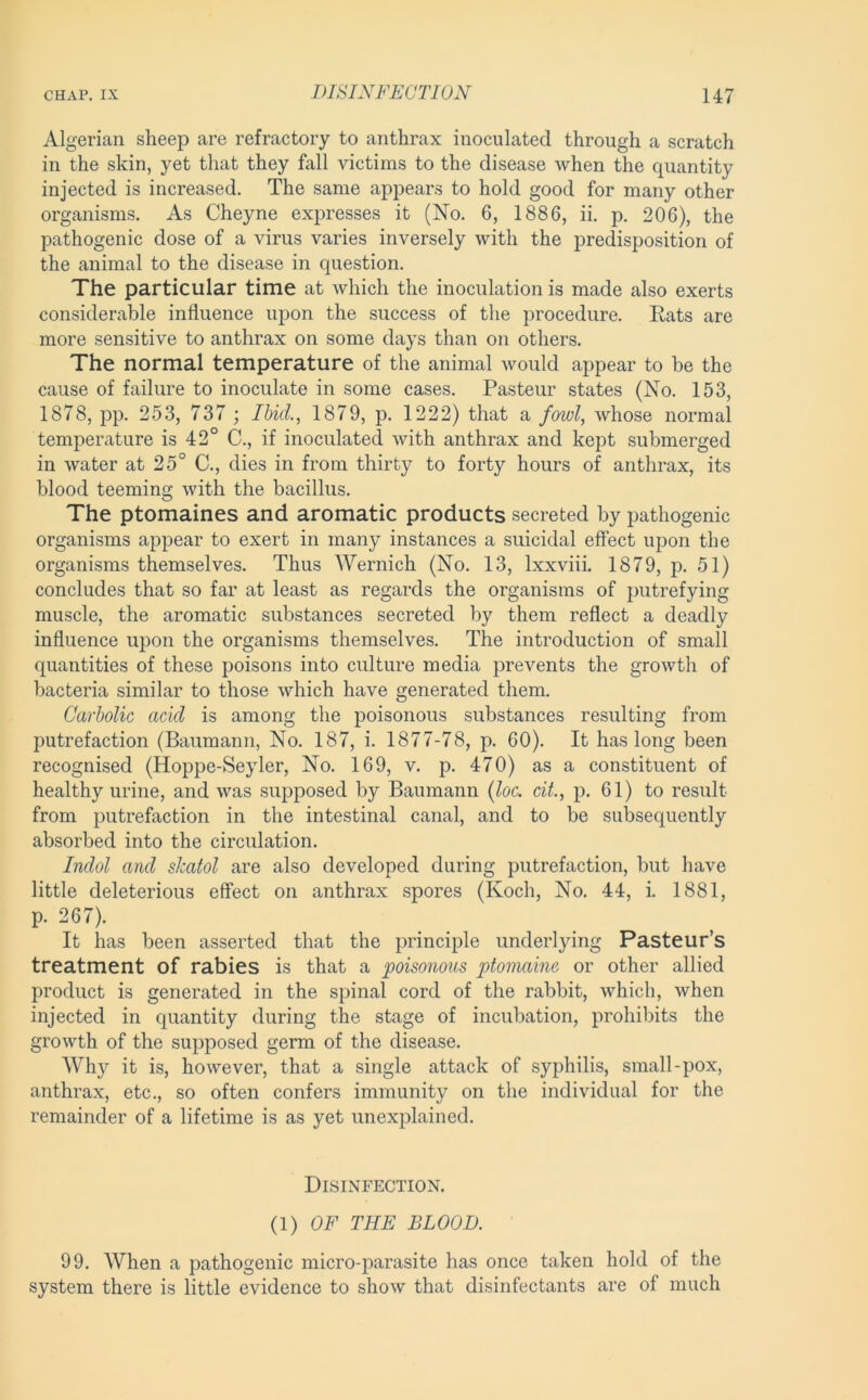 Algerian sheep are refractory to anthrax inoculated through a scratch in the skin, yet that they fall victims to the disease when the quantity injected is increased. The same appears to hold good for many other organisms. As Cheyne expresses it (No. 6, 1886, ii. p. 206), the pathogenic dose of a virus varies inversely with the predisposition of the animal to the disease in question. The particular time at which the inoculation is made also exerts considerable influence upon the success of the procedure. Eats are more sensitive to anthrax on some days than on others. The normal temperature of the animal would appear to be the cause of failure to inoculate in some cases. Pasteur states (No. 153, 1878, pp. 253, 737 ; Ibid., 1879, p. 1222) that a fowl, whose normal temperature is 42° C., if inoculated with anthrax and kept submerged in water at 25° C., dies in from thirty to forty hours of anthrax, its blood teeming with the bacillus. The ptomaines and aromatic products secreted by pathogenic organisms appear to exert in many instances a suicidal effect upon the organisms themselves. Thus Wernich (No. 13, Ixxviii. 1879, p. 51) concludes that so far at least as regards the organisms of putrefying muscle, the aromatic substances secreted by them reflect a deadly influence upon the organisms themselves. The introduction of small quantities of these poisons into culture media prevents the growth of bacteria similar to those which have generated them. Carbolic acid is among the poisonous substances resulting from putrefaction (Baumann, No. 187, i. 1877-78, p. 60). It has long been recognised (Hoppe-Seyler, No. 169, v. p. 470) as a constituent of healthy urine, and was supposed by Baumann {loc. ciL, p. 61) to result from putrefaction in the intestinal canal, and to be subsequently absorbed into the circulation. Indol and skatol are also developed during putrefaction, but have little deleterious effect on anthrax spores (Koch, No. 44, i. 1881, p. 267). It has been asserted that the principle underlying Pasteur’s treatment of rabies is that a poisonous ptomaine or other allied product is generated in the spinal cord of the rabbit, which, when injected in quantity during the stage of incubation, prohibits the growth of the supposed germ of the disease. Whj'^ it is, however, that a single attack of syphilis, small-pox, anthrax, etc., so often confers immunity on the individual for the remainder of a lifetime is as yet unexplained. Disinfection. {!) OF THE BLOOD. 99. When a pathogenic micro-parasite has once taken hold of the system there is little evidence to show that disinfectants are of much