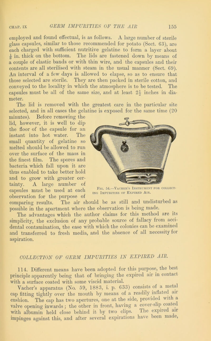 employed and found effectual, is as follows. A large number of sterile glass capsules, similar to those recommended for potato (Sect. 63), are each charged with sufficient nutritive gelatine to form a layer about ^ in. thick on the bottom. The lids are fastened down by means of a couple of elastic bands or with thin wire, and the capsules and their contents are all sterilised with steam in the usual manner (Sect. 69). An interval of a few days is allowed to elapse, so as to ensure that those selected are sterile. They are then packed in sterile cotton, and conveyed to the locality in which the atmosphere is to be tested. The capsules must be all of the same size, and at least 2^ inches in dia- meter. The lid is removed with the greatest care in the particular site selected, and in all cases the gelatine is exposed for the same time (20 minutes). Before removing the lid, however, it is well to dip the floor of the capsule for an instant into hot Avater. The small quantity of gelatine so melted should be allowed to run over the surface of the mass in the finest film. The spores and bacteria Avhich fall upon it are thus enabled to take better hold and to grow ivith greater cer- tainty. A large number of capsules must be used at each observation for the purpose of comparing results. The air should be as still and undisturbed as possible in the apartment where the observation is being made. The advantages which the author claims for this method are its simplicity, the exclusion of any probable source of fallacy from acci- dental contamination, the ease with Avhich the colonies can be examined and transferred to fresh media, and the absence of all necessity for aspiration. COLLECTION OF GERM IMPURITIES IN EXPIRED AIR. 114. Different means have been adopted for this purpose, the best principle apparently being that of bringing the expired air in contact Avith a surface coated Avith some viscid material. Vacher’s apparatus (No. 59, 1883, i. p. 633) consists of a meta cap fitting tightly OA^er the mouth by means of a readily inflated an cushion. The cap has tAA^o apertures, one at the side, provided Avith a valve opening iiiAvards; the other in front, having a cover-slip coate^ Avith albumin held close behind it by tAvo clips. The expired an impinges against this, and after several expirations have been made.