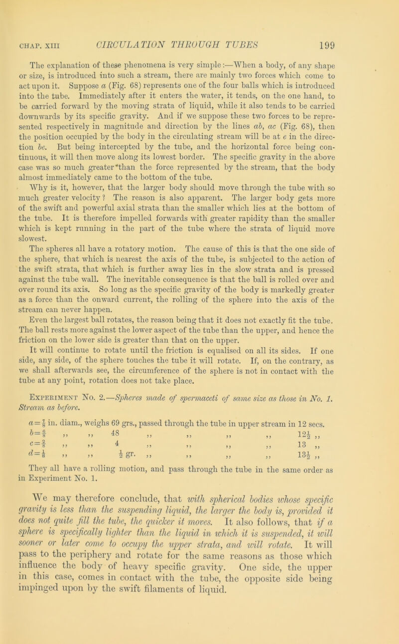 The explanation of these phenomena is very simple:—AVhen a body, of any shape or size, is introduced into such a stream, there are mainly two forces which come to act upon it. Suppose a (Fig. 68) represents one of the four balls which is introduced into the tube. Immediately after it enters the water, it tends, on the one hand, to be carried forward by the moving strata of liquid, while it also tends to be carried downwards by its specific gravity. And if we suppose these two forces to be repre- sented respectively in magnitude and direction by the lines ab, ac (Fig. 68), then the position occupied by the body in the circulating stream will be at e in the direc- tion be. But being intercepted by the tube, and the horizontal force being con- tinuous, it will then move along its lowest border. The specific gravity in the above case was so much greater'‘than the force represented by the stream, that the body almost immediately came to the bottom of the tube. AVhy is it, however, that the larger body should move through the tube with so much greater velocity ? The reason is also apparent. The larger body gets more of the swift and powerful axial strata than the smaller which lies at the bottom of the tube. It is therefore impelled forwards with greater rapidity than the smaller which is kept running in the part of the tube where the strata of liquid move slowest. The spheres all have a rotatory motion. The cause of this is that the one side of the sphere, that which is nearest the axis of the tube, is subjected to the action of the swift strata, that which is further away lies in the slow strata and is pressed against the tube wall. The inevitable consequence is that the ball is rolled over and over round its axis. So long as the specific gravity of the body is markedly greater as a force than the onward current, the rolling of the sphere into the axis of the stream can never happen. Even the largest ball rotates, the reason being that it does not exactly fit the tube. The ball rests more against the lower aspect of the tube than the upper, and hence the friction on the lower side is greater than that on the upper. It will continue to rotate until the friction is equalised on all its sides. If one side, any side, of the sphere touches the tube it will rotate. If, on the contrary, as we shall afterwards see, the circumference of the sphere is not in contact with the tube at any point, rotation does not take place. Experiment No. 2.—Spheres made of spermaceti of same size as those in No. 1. Stream as before. (1 = 1 in. diam., weighs 69 grs., passed through the tube in upper stream in 12 secs. ^ = l >> M 48 „ „ „ „ I2i „ ^ — f 5) )> 4 ,, ,, ,j 13 ,, = i .. M igr- » ,, „ ,, 131 „ They all have a rolling motion, and pass through the tube in the same order as in Experiment No. 1. e may therefore conclude, that vnth spherical bodies ivhose specific gravity is less than the suspending lipitid, the larger the body is, provided it does not quite fill the tube, the quicker it moves. It also follows, that if a sphere is specifically lighter tJuin the liquid in which it is suspended, it will sooner or later come to occupy the up>per strata, and will rotate. It will pass to the periphery and rotate for the same reasons as those which influence the body of heavy specifle gravity. One side, the upper in this case, comes in contact with the tube, the opposite side being impinged upon by the swift filaments of liquid.