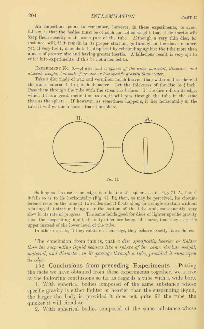 PART II An important point to remember, however, in these experiments, to avoid fallacy, is that the bodies must be of such an actual weight that their inertia will keep them steadily in the same part of the tube. Although a very thin disc, for instance, will, if it remain in its proper stratum, go through in the above manner, yet, if very light, it tends to be displaced by rebounding against the tube more than a mass of greater size and having greater inertia. A fallacious result is very apt to enter into experiments, if this be not attended to. Experiment No. 8.—A disc and a sphere of the same material, diameter, and absolute weight, hut both of greater or less specific gravity than water. Take a disc made of wax and vermilion much heavier than water and a sphere of the same material both 4 inch diameter. Let the thickness of the disc be g inch. Pass them through the tube with the stream as before. If the disc roll on its edge, which it has a great inclination to do, it will pass through the tube in the same time as the sphere. If however, as sometimes happens, it lies horizontally in the tube it will go much slower than the sphere. So long as the disc is on edge, it rolls like the sphere, as in Fig. 71 A., but if it falls so as to lie horizontally (Fig. 71 B), then, as may be perceived, its circum- ference rests on the tube at two sides and it floats along in a single stratum without rotating, that stratum being near the bottom of the tube, and, consequently, very slow in its rate of progress. The same holds good for discs of lighter specific gravity than the suspending liquid, the only difference being, of course, that they seek the upper instead of the lower level of the tube. In other respects, if they rotate on their edge, they behave exactly like spheres. The conclusion from this is, that a disc specifically heavier or lighter than the suspending liquid behaves like a sphere of the same absolute iveight, material, and diameter, in its passage through a tube, provided it runs upon its edge. 152. Conclusions from preceding Experiments.—Putting the facts we have obtained from these experiments together, we arrive at the following conclusions so far as regards a tube with a wide bore. 1. With spherical liodies composed of the same substance whose specific gravity is either lighter or heavier than the susjiending liquid, the larger the body is, provided it does not quite fill the tube, the quicker it will circulate. 2. AVith spherical bodies composed of the same substance whose B. A.