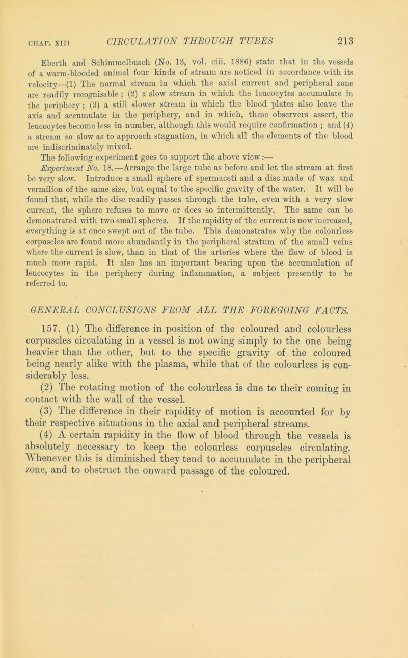 Eberth and Schimmelbusch (No. 13, vol. ciii. 1886) state that in the vessels of a warm-blooded animal four kinds of stream are noticed in accordance with its velocity—(1) The normal stream in which the axial current and peripheral zone are readily recognisable; (2) a slow stream in which the leucocytes accumulate in the periphery ; (3) a still slower stream in which the blood plates also leave the axis and accumulate in the periphery, and in which, these observers assert, the leucocytes become less in number, although this would require confirmation ; and (4) a stream so slow as to approach stagnation, in which all the elements of the blood are indiscriminately mixed. The following experiment goes to support the above view:— Experiment No. 18.—Arrange the large tube as before and let the stream at first be very slow. Introduce a small sphere of spermaceti and a disc made of wax and vermilion of the same size, but equal to the specific gi’avity of the \vater. It will be found that, while the disc readily passes through the tube, even with a very slow current, the sphere refuses to move or does so intermittently. The same can be demonstrated with two small spheres. If the rapidity of the current is now increased, everything is at once swept out of the tube. This demonstrates why the colourless corpuscles are found more abundantly in the peripheral stratum of the small veins where the current is slow, than in that of the arteries where the flow of blood is much more rapid. It also has an important bearing upon the accumulation of leucocytes in the periphery during inflammation, a subject presently to be referred to. GENERAL CONCLUSIONS FROM ALL THE FOREGOING FACTS. 157. (1) The difference in position of the coloured and colourless corpuscles circulating in a vessel is not owing simply to the one being heavier than the other, but to the specific gravity of the coloured being nearly alike with the plasma, while that of the colourless is con- siderably less. (2) The rotating motion of the colourless is due to their coming in contact with the wall of the vessel. (3) The difference in their rapidity of motion is accounted for by their respective situations in the axial and peripheral streams. (4) A certain rapidity in the flow of blood through the vessels is absolutely necessary to keeji the colourless corpuscles circulating. Whenever this is diminished they tend to accumulate in the peripheral zone, and to obstruct the onward passage of the coloured.